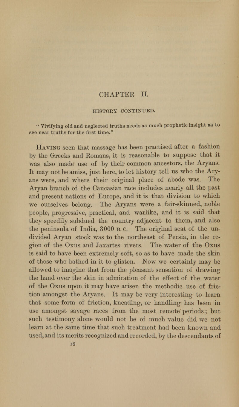 CHAPTER II. HISTORY CONTINUED. Vivifying old and neglected truths needs as much prophetic insight as to see near truths for the first time. Having seen that massage has been practised after a fashion by the Greeks and Romans, it is reasonable to suppose that it was also made use of by their common ancestors, the Aryans. It may not be amiss, just here, to let history tell us who the Ary- ans were, and where their original place of abode was. The Aryan branch of the Caucasian race includes nearly all the past and present nations of Europe, and it is that division to which we ourselves belong. The Aryans were a fair-skinned, noble people, progressive, practical, and warlike, and it is said that they speedily subdued the country adjacent to them, and also the peninsula of India, 3000 B. c. The original seat of the un- divided Aryan stock was to the northeast of Persia, in the re- gion of the Oxus and Jaxartes rivers. The water of the Oxus is said to have been extremely soft, so as to have made the skin of those who bathed in it to glisten. Now we certainly may be allowed to imagine that from the pleasant sensation of drawing the hand over the skin in admiration of the effect of the water of the Oxus upon it may have arisen the methodic use of fric- tion amongst the Aryans. It may be very interesting to learn that some form of friction, kneading, or handling has been in use amongst savage races from the most remote' periods; but such testimony alone would not be of much value did we not learn at the same time that such treatment had been known and used, and its merits recognized and recorded, by the descendants of