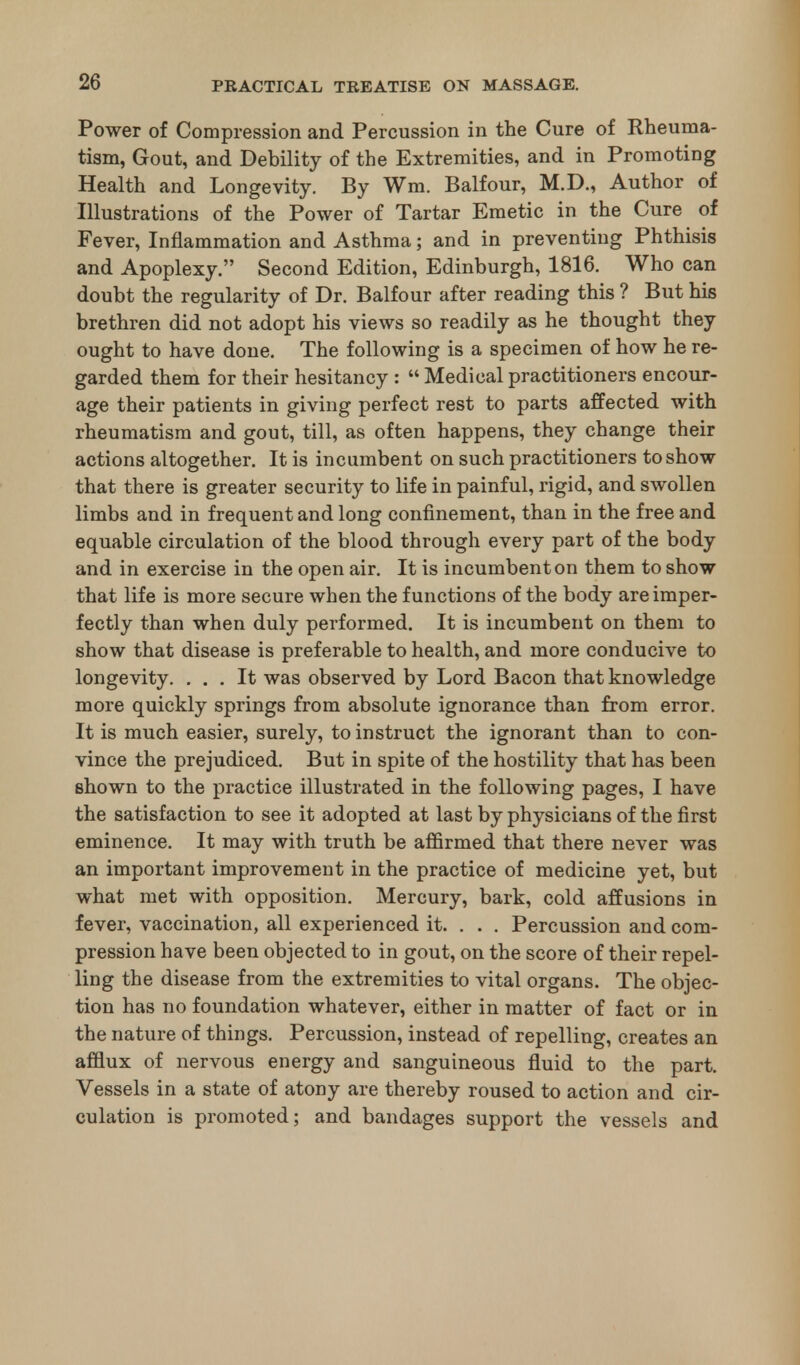 Power of Compression and Percussion in the Cure of Rheuma- tism, Gout, and Debility of the Extremities, and in Promoting Health and Longevity. By Wm. Balfour, M.D., Author of Illustrations of the Power of Tartar Emetic in the Cure of Fever, Inflammation and Asthma; and in preventing Phthisis and Apoplexy. Second Edition, Edinburgh, 1816. Who can doubt the regularity of Dr. Balfour after reading this ? But his brethren did not adopt his views so readily as he thought they ought to have done. The following is a specimen of how he re- garded them for their hesitancy : Medical practitioners encour- age their patients in giving perfect rest to parts affected with rheumatism and gout, till, as often happens, they change their actions altogether. It is incumbent on such practitioners to show that there is greater security to life in painful, rigid, and swollen limbs and in frequent and long confinement, than in the free and equable circulation of the blood through every part of the body and in exercise in the open air. It is incumbent on them to show that life is more secure when the functions of the body are imper- fectly than when duly performed. It is incumbent on them to show that disease is preferable to health, and more conducive to longevity. ... It was observed by Lord Bacon that knowledge more quickly springs from absolute ignorance than from error. It is much easier, surely, to instruct the ignorant than to con- vince the prejudiced. But in spite of the hostility that has been shown to the practice illustrated in the following pages, I have the satisfaction to see it adopted at last by physicians of the first eminence. It may with truth be affirmed that there never was an important improvement in the practice of medicine yet, but what met with opposition. Mercury, bark, cold affusions in fever, vaccination, all experienced it. . . . Percussion and com- pression have been objected to in gout, on the score of their repel- ling the disease from the extremities to vital organs. The objec- tion has no foundation whatever, either in matter of fact or in the nature of things. Percussion, instead of repelling, creates an afflux of nervous energy and sanguineous fluid to the part. Vessels in a state of atony are thereby roused to action and cir- culation is promoted; and bandages support the vessels and