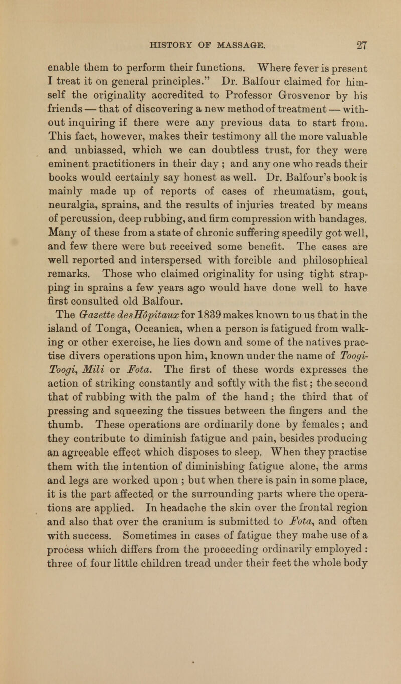 enable them to perform their functions. Where fever is present I treat it on general principles. Dr. Balfour claimed for him- self the originality accredited to Professor Grosvenor by his friends — that of discovering a new method of treatment — with- out inquiring if there were any previous data to start from. This fact, however, makes their testimony all the more valuable and unbiassed, which we can doubtless trust, for they were eminent practitioners in their day ; and any one who reads their books would certainly say honest as well. Dr. Balfour's book is mainly made up of reports of cases of rheumatism, gout, neuralgia, sprains, and the results of injuries treated by means of percussion, deep rubbing, and firm compression with bandages. Many of these from a state of chronic suffering speedily got well, and few there were but received some benefit. The cases are well reported and interspersed with forcible and philosophical remarks. Those who claimed originality for using tight strap- ping in sprains a few years ago would have done well to have first consulted old Balfour. The Gazette desHopitaux for 1839 makes known to us that in the island of Tonga, Oceanica, when a person is fatigued from walk- ing or other exercise, he lies down and some of the natives prac- tise divers operations upon him, known under the name of Toogi- Toogi, Mili or Fota. The first of these words expresses the action of striking constantly and softly with the fist; the second that of rubbing with the palm of the hand; the third that of pressing and squeezing the tissues between the fingers and the thumb. These operations are ordinarily done by females; and they contribute to diminish fatigue and pain, besides producing an agreeable effect which disposes to sleep. When they practise them with the intention of diminishing fatigue alone, the arms and legs are worked upon ; but when there is pain in some place, it is the part affected or the surrounding parts where the opera- tions are applied. In headache the skin over the frontal region and also that over the cranium is submitted to Fota, and often with success. Sometimes in cases of fatigue they mahe use of a process which differs from the proceeding ordinarily employed : three of four little children tread under their feet the whole body