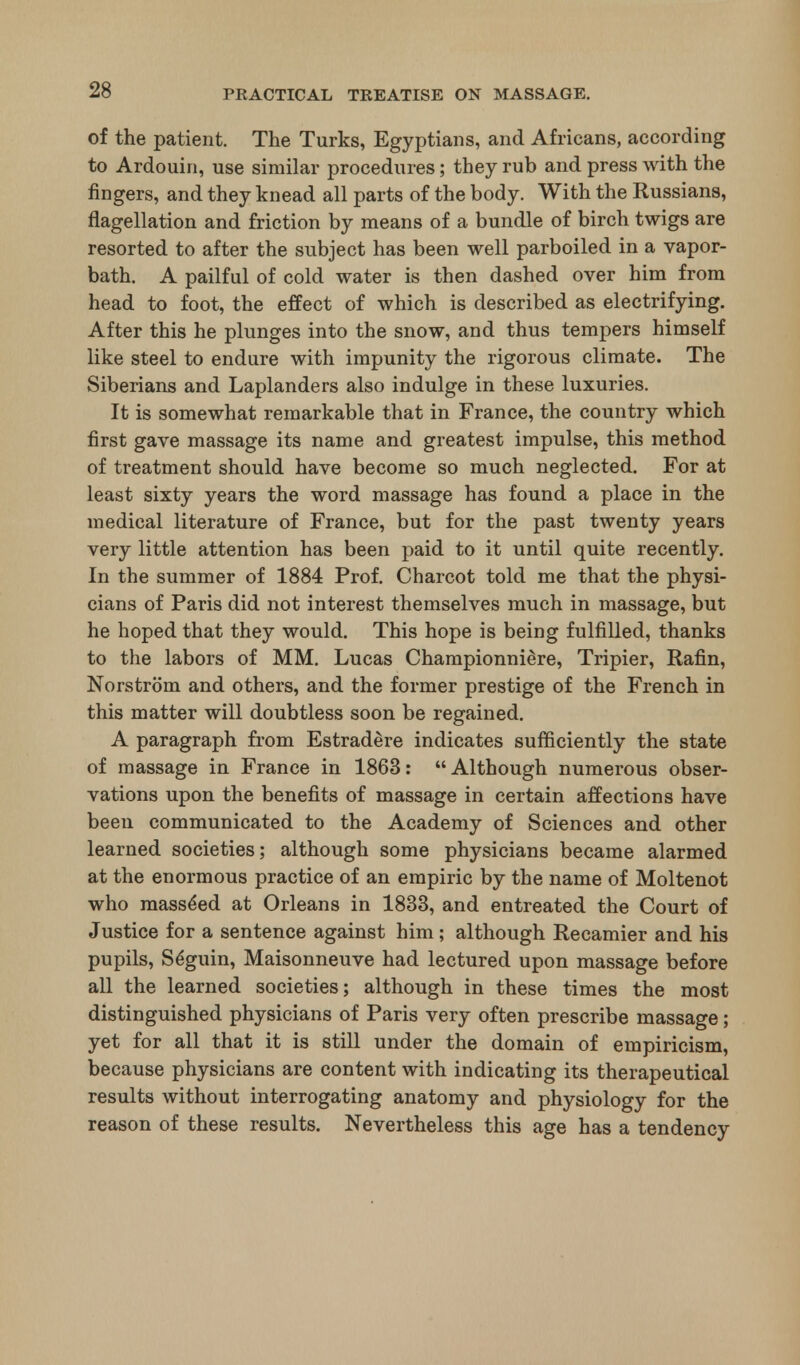 of the patient. The Turks, Egyptians, and Africans, according to Ardouin, use similar procedures; they rub and press with the fingers, and they knead all parts of the body. With the Russians, flagellation and friction by means of a bundle of birch twigs are resorted to after the subject has been well parboiled in a vapor- bath. A pailful of cold water is then dashed over him from head to foot, the effect of which is described as electrifying. After this he plunges into the snow, and thus tempers himself like steel to endure with impunity the rigorous climate. The Siberians and Laplanders also indulge in these luxuries. It is somewhat remarkable that in France, the country which first gave massage its name and greatest impulse, this method of treatment should have become so much neglected. For at least sixty years the word massage has found a place in the medical literature of France, but for the past twenty years very little attention has been paid to it until quite recently. In the summer of 1884 Prof. Charcot told me that the physi- cians of Paris did not interest themselves much in massage, but he hoped that they would. This hope is being fulfilled, thanks to the labors of MM. Lucas Championniere, Tripier, Rafin, Norstrom and others, and the former prestige of the French in this matter will doubtless soon be regained. A paragraph from Estradere indicates sufficiently the state of massage in France in 1863:  Although numerous obser- vations upon the benefits of massage in certain affections have been communicated to the Academy of Sciences and other learned societies; although some physicians became alarmed at the enormous practice of an empiric by the name of Moltenot who mass^ed at Orleans in 1833, and entreated the Court of Justice for a sentence against him; although Recamier and his pupils, Se'guin, Maisonneuve had lectured upon massage before all the learned societies; although in these times the most distinguished physicians of Paris very often prescribe massage; yet for all that it is still under the domain of empiricism, because physicians are content with indicating its therapeutical results without interrogating anatomy and physiology for the reason of these results. Nevertheless this age has a tendency