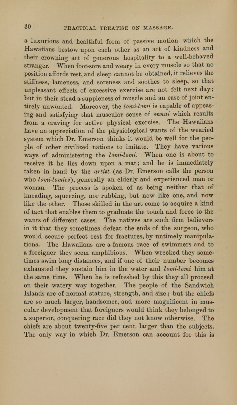 a luxurious and healthful form of passive motion which the Hawaiians bestow upon each other as an act of kindness and their crowning act of generous hospitality to a well-behaved stranger. When foot-sore and weary in every muscle so that no position affords rest, and sleep cannot be obtained, it relieves the stiffness, lameness, and soreness and soothes to sleep, so that unpleasant effects of excessive exercise are not felt next day; but in their stead a suppleness of muscle and an ease of joint en- tirely unwonted. Moreover, the lomi-lomi is capable of appeas- ing and satisfying that muscular sense of ennui which results from a craving for active physical exercise. The Hawaiians have an appreciation of the physiological wants of the wearied system which Dr. Emerson thinks it would be well for the peo- ple of other civilized nations to imitate. They have various ways of administering the lomi-lomi. When one is about to receive it he lies down upon a mat; and he is immediately taken in hand by the artist (as Dr. Emerson calls the person who lomi-lomies), generally an elderly and experienced man or woman. The process is spoken of as being neither that of kneading, squeezing, nor rubbing, but now like one, and now like the other. Those skilled in the art come to acquire a kind of tact that enables them to graduate the touch and force to the wants of different cases. The natives are such firm believers in it that they sometimes defeat the ends of the surgeon, who would secure perfect rest for fractures, by untimely manipula- tions. The Hawaiians are a famous race of swimmers and to a foreigner they seem amphibious. When wrecked they some- times swim long distances, and if one of their number becomes exhausted they sustain him in the water and lomi-lomi him at the same time. When he is refreshed by this they all proceed on their watery way together. The people of the Sandwich Islands are of normal stature, strength, and size; but the chiefs are so much larger, handsomer, and more magnificent in mus- cular development that foreigners would think they belonged to a superior, conquering race did they not know otherwise. The chiefs are about twenty-five per cent, larger than the subjects. The only way in which Dr. Emerson can account for this is