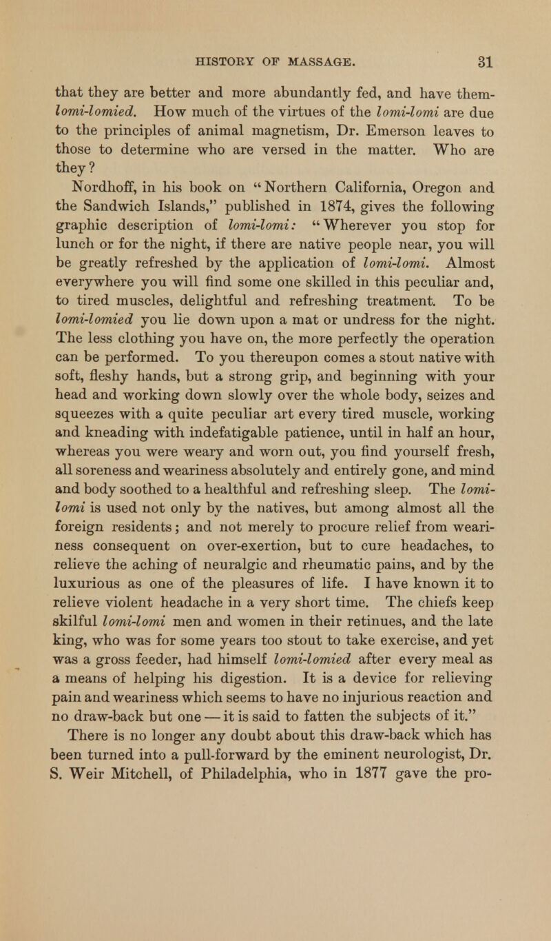 that they are better and more abundantly fed, and have them- lomi-lomied. How much of the virtues of the lomi-lomi are due to the principles of animal magnetism, Dr. Emerson leaves to those to determine who are versed in the matter. Who are they? NordhofF, in his book on  Northern California, Oregon and the Sandwich Islands, published in 1874, gives the following graphic description of lomi-lomi: Wherever you stop for lunch or for the night, if there are native people near, you will be greatly refreshed by the application of lomi-lomi. Almost everywhere you will find some one skilled in this peculiar and, to tired muscles, delightful and refreshing treatment. To be lomi-lomied you lie down upon a mat or undress for the night. The less clothing you have on, the more perfectly the operation can be performed. To you thereupon comes a stout native with soft, fleshy hands, but a strong grip, and beginning with your head and working down slowly over the whole body, seizes and squeezes with a quite peculiar art every tired muscle, working and kneading with indefatigable patience, until in half an hour, whereas you were weary and worn out, you find yourself fresh, all soreness and weariness absolutely and entirely gone, and mind and body soothed to a healthful and refreshing sleep. The lomi- lomi is used not only by the natives, but among almost all the foreign residents; and not merely to procure relief from weari- ness consequent on over-exertion, but to cure headaches, to relieve the aching of neuralgic and rheumatic pains, and by the luxurious as one of the pleasures of life. I have known it to relieve violent headache in a very short time. The chiefs keep skilful lomi-lomi men and women in their retinues, and the late king, who was for some years too stout to take exercise, and yet was a gross feeder, had himself lomi-lomied after every meal as a means of helping his digestion. It is a device for relieving pain and weariness which seems to have no injurious reaction and no draw-back but one — it is said to fatten the subjects of it. There is no longer any doubt about this draw-back which has been turned into a pull-forward by the eminent neurologist, Dr. S. Weir Mitchell, of Philadelphia, who in 1877 gave the pro-
