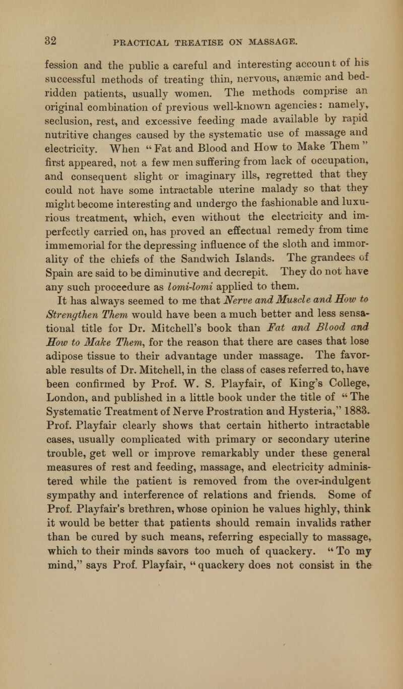 fession and the public a careful and interesting account of his successful methods of treating thin, nervous, anaemic and bed- ridden patients, usually women. The methods comprise an original combination of previous well-known agencies: namely, seclusion, rest, and excessive feeding made available by rapid nutritive changes caused by the systematic use of massage and electricity. When Fat and Blood and How to Make Them first appeared, not a few men suffering from lack of occupation, and consequent slight or imaginary ills, regretted that they could not have some intractable uterine malady so that they might become interesting and undergo the fashionable and luxu- rious treatment, which, even without the electricity and im- perfectly carried on, has proved an effectual remedy from time immemorial for the depressing influence of the sloth and immor- ality of the chiefs of the Sandwich Islands. The grandees of Spain are said to be diminutive and decrepit. They do not have any such proceedure as lomi-lomi applied to them. It has always seemed to me that Nerve and Muscle and How to Strengthen Them would have been a much better and less sensa- tional title for Dr. Mitchell's book than Fat and Blood and Sow to Make Them, for the reason that there are cases that lose adipose tissue to their advantage under massage. The favor- able results of Dr. Mitchell, in the class of cases referred to, have been confirmed by Prof. W. S. Playfair, of King's College, London, and published in a little book under the title of The Systematic Treatment of Nerve Prostration and Hysteria, 1883. Prof. Playfair clearly shows that certain hitherto intractable cases, usually complicated with primary or secondary uterine trouble, get well or improve remarkably under these general measures of rest and feeding, massage, and electricity adminis- tered while the patient is removed from the over-indulgent sympathy and interference of relations and friends. Some of Prof. Playfair's brethren, whose opinion he values highly, think it would be better that patients should remain invalids rather than be cured by such means, referring especially to massage, which to their minds savors too much of quackery. To my mind, says Prof. Playfair, quackery does not consist in the