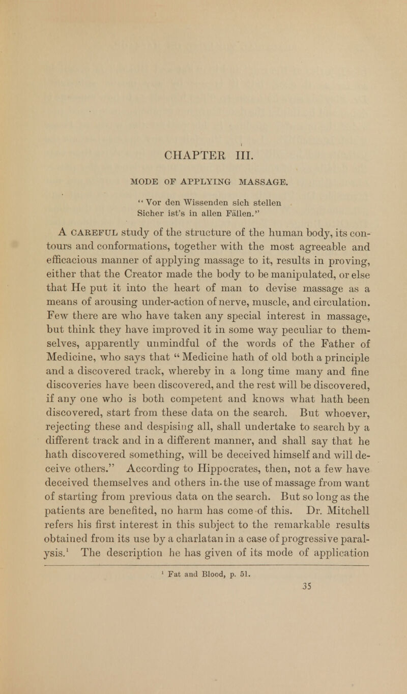 CHAPTER III. MODE OF APPLYING MASSAGE. '' Vor den Wissenden sich stellen Sicher ist's in alien Fallen. A careful study of the structure of the human body, its con- tours and conformations, together with the most agreeable and efficacious manner of applying massage to it, results in proving, either that the Creator made the body to be manipulated, or else that He put it into the heart of man to devise massage as a means of arousing under-action of nerve, muscle, and circulation. Few there are who have taken any special interest in massage, but think they have improved it in some way peculiar to them- selves, apparently unmindful of the words of the Father of Medicine, who says that  Medicine hath of old both a principle and a discovered track, whereby in a long time many and fine discoveries have been discovered, and the rest will be discovered, if any one who is both competent and knows what hath been discovered, start from these data on the search. But whoever, rejecting these and clesjnsiug all, shall undertake to search by a different track and in a different manner, and shall say that he hath discovered something, will be deceived himself and will de- ceive others. According to Hippocrates, then, not a few have deceived themselves and others in. the use of massage from want of starting from previous data on the search. But so long as the patients are benefited, no harm has come of this. Dr. Mitchell refers his first interest in this subject to the remarkable results obtained from its use by a charlatan in a case of progressive paral- ysis.1 The description he has given of its mode of application 1 Fat and Blood, p. 51.