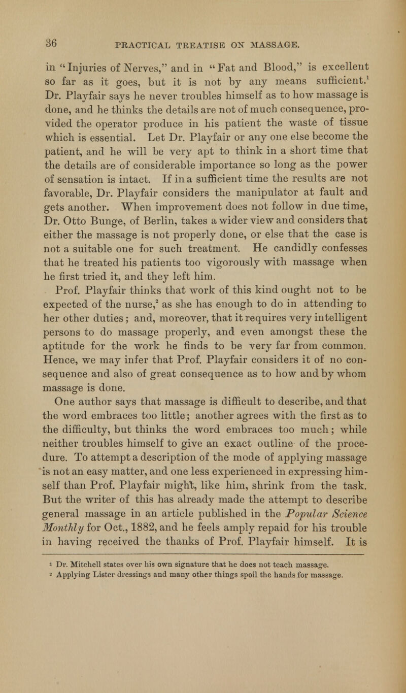 86 in  Injuries of Nerves, and in  Fat and Blood, is excellent so far as it goes, but it is not by any means sufficient.1 Dr. Playfair says he never troubles himself as to how massage is done, and he thinks the details are not of much consequence, pro- vided the operator produce in his patient the waste of tissue which is essential. Let Dr. Playfair or any one else become the patient, and he will be very apt to think in a short time that the details are of considerable importance so long as the power of sensation is intact. If in a sufficient time the results are not favorable, Dr. Playfair considers the manipulator at fault and gets another. When improvement does not follow in due time, Dr. Otto Bunge, of Berlin, takes a wider view and considers that either the massage is not properly done, or else that the case is not a suitable one for such treatment. He candidly confesses that he treated his patients too vigorously with massage when he first tried it, and they left him. Prof. Playfair thinks that work of this kind ought not to be expected of the nurse,2 as she has enough to do in attending to her other duties; and, moreover, that it requires very intelligent persons to do massage properly, and even amongst these the aptitude for the work he finds to be very far from common. Hence, we may infer that Prof. Playfair considers it of no con- sequence and also of great consequence as to how and by whom massage is done. One author says that massage is difficult to describe, and that the word embraces too little; another agrees with the first as to the difficulty, but thinks the word embraces too much; while neither troubles himself to give an exact outline of the proce- dure. To attempt a description of the mode of applying massage is not an easy matter, and one less experienced in expressing him- self than Prof. Playfair might, like him, shrink from the task. But the writer of this has already made the attempt to describe general massage in an article published in the Popular Science Monthly for Oct., 1882, and he feels amply repaid for his trouble in having received the thanks of Prof. Playfair himself. It is i Di\ Mitchell states over his own signature that he does not teach massage. Applying Lister dressings and many other things spoil the hands for massage.
