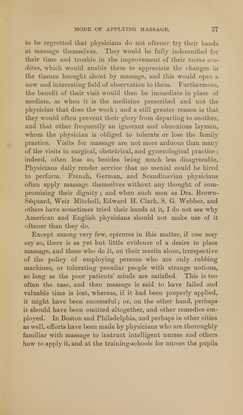 to be regretted that physicians do not oftener try their hands at massage themselves. They would be fully indemnified for their time and trouble in the improvement of their tactus eru- ditus, which would enable them to appreciate the changes in the tissues brought about by massage, and this would open a new and interesting field of observation to them. Furthermore, the benefit of their visit would then be immediate in place of mediate, as when it is the medicine prescribed and not the physician that does the work; and a still greater reason is that they would often prevent their glory from departing to another, and that other frequently an ignorant and obnoxious layman, whom the physician is obliged to tolerate or lose the family practice. Visits for massage are not more arduous than many of the visits in surgical, obstetrical, and gynecological practice ; indeed, often less so, besides being much less disagreeable. Physicians daily render service that no menial could be hired to perform. French, German, and Scandinavian physicians often apply massage themselves without any thought of com- promising their dignity; and when such men as Drs. Brown- Se*quard, Weir Mitchell, Edward H. Clark, S. G. Webber, and others have sometimes tried their hands at it, I do not see why American and English physicians should not make use of it oftener than they do. Except among very few, epicures in this matter, if one may say so, there is as yet but little evidence of a desire to place massage, and those who do it, on their merits alone, irrespective of the policy of employing persons who are only rubbing machines, or tolerating peculiar people with strange notions, so long as the poor patients' minds are satisfied. This is too often the case, and then massage is said to have failed and valuable time is lost, whereas, if it had been properly applied, it might have been successful; or, on the other hand, perhaps it should have been omitted altogether, and other remedies em- ployed. In Boston and Philadelphia, and perhaps in other cities as well, efforts have been made by physicians who are thoroughly familiar with massage to instruct intelligent nurses and others how to apply it, and at the training-schools for nurses the pupils