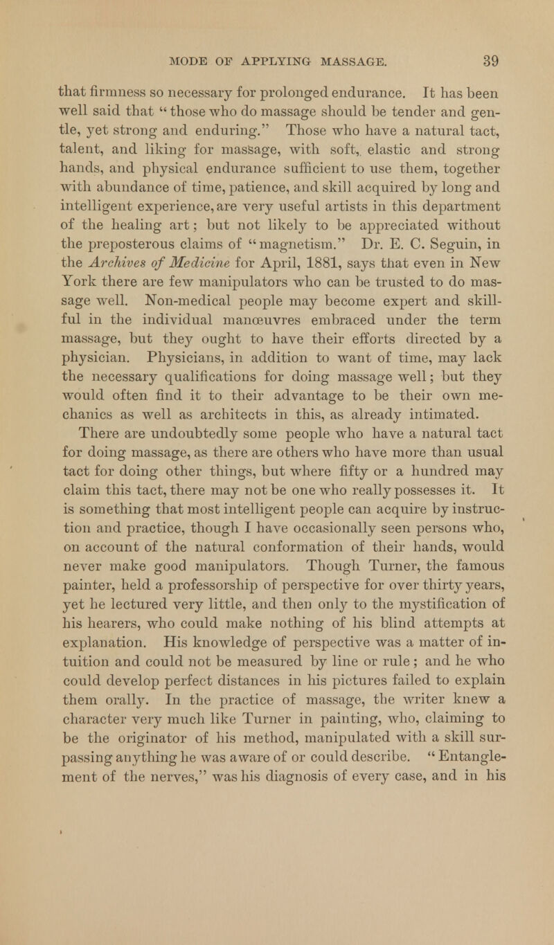 that firmness so necessary for prolonged endurance. It has been well said that  those who do massage should be tender and gen- tle, yet strong and enduring. Those who have a natural tact, talent, and liking for massage, with soft,, elastic and strong hands, and physical endurance sufficient to use them, together with abundance of time, patience, and skill acquired by long and intelligent experience, are very useful artists in this department of the healing art; but not likely to be appreciated without the preposterous claims of magnetism. Dr. E. C. Seguin, in the Archives of Medicine for April, 1881, says that even in New York there are few manipulators who can be trusted to do mas- sage well. Non-medical people may become expert and skill- ful in the individual manoeuvres embraced under the term massage, but they ought to have their efforts directed by a physician. Physicians, in addition to want of time, may lack the necessary qualifications for doing massage well; but they would often find it to their advantage to be their own me- chanics as well as architects in this, as already intimated. There are undoubtedly some people who have a natural tact for doing massage, as there are others who have more than usual tact for doing other things, but where fifty or a hundred may claim this tact, there may not be one who really possesses it. It is something that most intelligent people can acquire by instruc- tion and practice, though I have occasionally seen persons who, on account of the natural conformation of their hands, would never make good manipulators. Though Turner, the famous painter, held a professorship of perspective for over thirty years, yet he lectured very little, and then only to the mystification of his hearers, who could make nothing of his blind attempts at explanation. His knowledge of perspective was a matter of in- tuition and could not be measured by line or rule ; and he who could develop perfect distances in his pictures failed to explain them orally. In the practice of massage, the writer knew a character very much like Turner in painting, who, claiming to be the originator of his method, manipulated with a skill sur- passing anything he was aware of or could describe.  Entangle- ment of the nerves, was his diagnosis of every case, and in his
