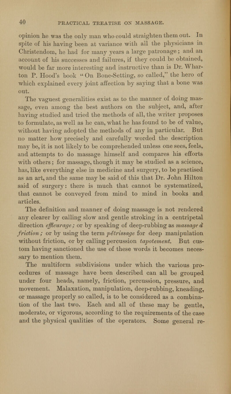 opinion he was the only man who could straighten them out. In spite of his having been at variance with ail the physicians in Christendom, he had for many years a large patronage; and an account of his successes and failures, if they could be obtained, would be far more interesting and instructive than is Dr. Whar- ton P. Hood's book  On Bone-Setting, so called, the hero of which explained every joint affection by saying that a bone was out. The vaguest generalities exist as to the manner of doing mas- sage, even among the best authors on the subject, and, after having studied and tried the methods of all, the writer proposes to formulate, as well as he can, what he has found to be of value, without having adopted the methods of any in particular. But no matter how precisely and carefully worded the description may be, it is not likely to be comprehended unless one sees, feels, and attempts to do massage himself and compares his efforts with others; for massage, though it may be studied as a science, has, like everything else in medicine and surgery, to be practised as an art, and the same may be said of this that Dr. John Hilton said of surgery: there is much that cannot be systematized, that cannot be conveyed from mind to mind in books and articles. The definition and manner of doing massage is not rendered any clearer by calling slow and gentle stroking in a centripetal direction effleurage; or by speaking of deep-rubbing as massage d friction ; or by using the term petrissage for deep manipulation without friction, or by calling percussion tapotement. But cus- tom having sanctioned the use of these words it becomes neces- sary to mention them. The multiform subdivisions under which the various pro- cedures of massage have been described can all be grouped under four heads, namely, friction, percussion, pressure, and movement. Malaxation, manipulation, deep-rubbing, kneading, or massage properly so called, is to be considered as a combina- tion of the last two. Each and all of these may be gentle, moderate, or vigorous, according to the requirements of the case and the physical qualities of the operators. Some general re-