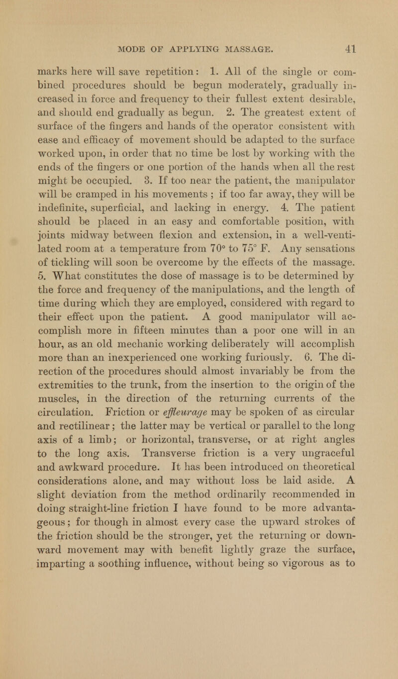 marks here will save repetition: 1. All of the single or com- bined procedures should be begun moderately, gradually in- creased in force and frequency to their fullest extent desirable, and should end gradually as begun. 2. The greatest extent of surface of the fingers and hands of the operator consistent with ease and efficacy of movement should be adapted to the surface worked upon, in order that no time be lost by working with the ends of the fingers or one portion of the hands when all the rest might be occupied. 3. If too near the patient, the manipulator will be cramped in his movements ; if too far away, they will be indefinite, superficial, and lacking in energy. 4. The patient should be placed in an easy and comfortable position, with joints midway between flexion and extension, in a well-venti- lated room at a temperature from 70° to 75° F. Any sensations of tickling will soon be overcome by the effects of the massage. 5. What constitutes the dose of massage is to be determined by the force and frequency of the manipulations, and the length of time during which they are employed, considered with regard to their effect upon the patient. A good manipulator will ac- complish more in fifteen minutes than a poor one will in an hour, as an old mechanic working deliberately will accomplish more than an inexperienced one working furiously. 6. The di- rection of the procedures should almost invariably be from the extremities to the trunk, from the insertion to the origin of the muscles, in the direction of the returning currents of the circulation. Friction or effleurage may be spoken of as circular and rectilinear; the latter may be vertical or parallel to the long axis of a limb; or horizontal, transverse, or at right angles to the long axis. Transverse friction is a very ungraceful and awkward procedure. It has been introduced on theoretical considerations alone, and may without loss be laid aside. A slight deviation from the method ordinarily recommended in doing straight-line friction I have found to be more advanta- geous ; for though in almost every case the upward strokes of the friction should be the stronger, yet the returning or down- ward movement may with benefit lightly graze the surface, imparting a soothing influence, without being so vigorous as to