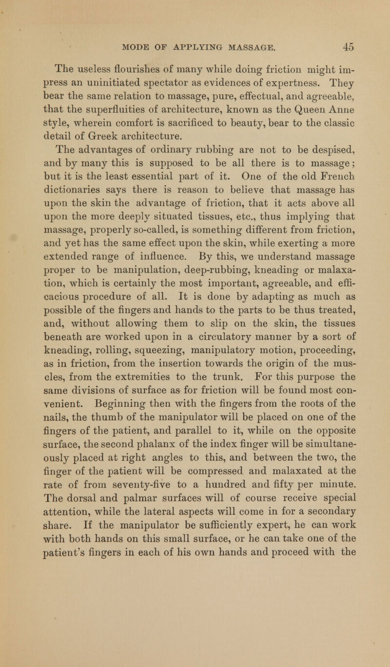 The useless flourishes of many while doing friction might im- press an uninitiated spectator as evidences of expertness. They bear the same relation to massage, pure, effectual, and agreeable, that the superfluities of architecture, known as the Queen Anne style, wherein comfort is sacrificed to beauty, bear to the classic detail of Greek architecture. The advantages of ordinary rubbing are not to be despised, and by many this is supposed to be all there is to massage; but it is the least essential part of it. One of the old French dictionaries says there is reason to believe that massage has upon the skin the advantage of friction, that it acts above all upon the more deeply situated tissues, etc., thus implying that massage, properly so-called, is something different from friction, and yet has the same effect upon the skin, while exerting a more extended range of influence. By this, we understand massage proper to be manipulation, deep-rubbing, kneading or malaxa- tion, which is certainly the most important, agreeable, and effi- cacious procedure of all. It is done by adapting as much as possible of the fingers and hands to the parts to be thus treated, and, without allowing them to slip on the skin, the tissues beneath are worked upon in a circulatory manner by a sort of kneading, rolling, squeezing, manipulatory motion, proceeding, as in friction, from the insertion towards the origin of the mus- cles, from the extremities to the trunk. For this purpose the same divisions of surface as for friction will be found most con- venient. Beginning then with the fingers from the roots of the nails, the thumb of the manipulator will be placed on one of the fingers of the patient, and parallel to it, while on the opposite surface, the second phalanx of the index finger will be simultane- ously placed at right angles to this, and between the two, the finger of the patient will be compressed and malaxated at the rate of from seventy-five to a hundred and fifty per minute. The dorsal and palmar surfaces will of course receive special attention, while the lateral aspects will come in for a secondary share. If the manipulator be sufficiently expert, he can work with both hands on this small surface, or he can take one of the patient's fingers in each of his own hands and proceed with the