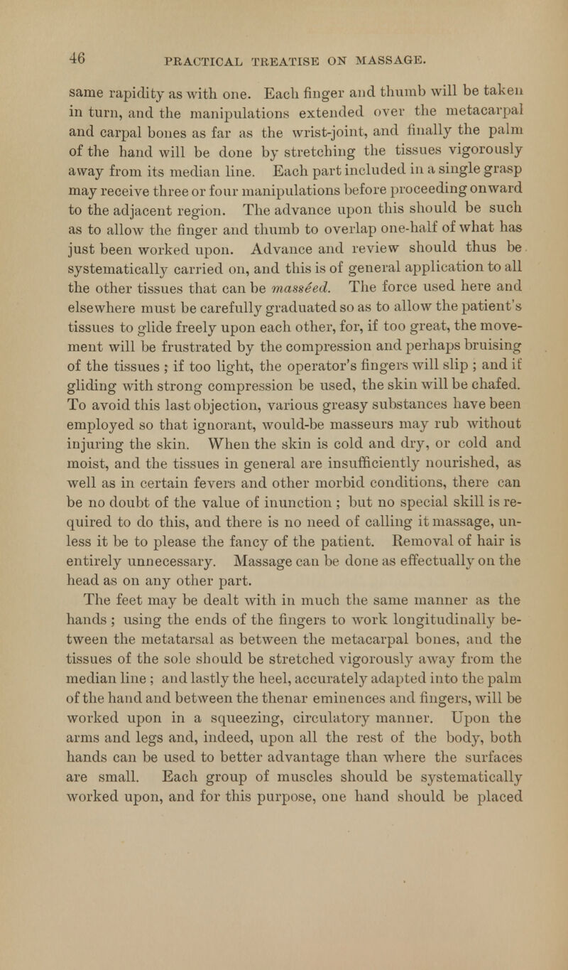 same rapidity as with one. Each finger and thumb will be taken in turn, and the manipulations extended over the metacarpal and carpal bones as far as the wrist-joint, and finally the palm of the hand will be done by stretching the tissues vigorously away from its median line. Each part included in a single grasp may receive three or four manipulations before proceeding onward to the adjacent region. The advance upon this should be such as to allow the finger and thumb to overlap one-half of what has just been worked upon. Advance and review should thus be systematically carried on, and this is of general application to all the other tissues that can be masseed. The force used here and elsewhere must be carefully graduated so as to allow the patient's tissues to glide freely upon each other, for, if too great, the move- ment will be frustrated by the compression and perhaps bruising of the tissues ; if too light, the operator's fingers will slip ; and if gliding with strong compression be used, the skin will be chafed. To avoid this last objection, various greasy substances have been employed so that ignorant, would-be masseurs may rub without injuring the skin. When the skin is cold and dry, or cold and moist, and the tissues in general are insufficiently nourished, as well as in certain fevers and other morbid conditions, there can be no doubt of the value of inunction ; but no special skill is re- quired to do this, and there is no need of calling it massage, un- less it be to please the fancy of the patient. Removal of hair is entirely unnecessary. Massage can be done as effectually on the head as on any other part. The feet may be dealt with in much the same manner as the hands ; using the ends of the fingers to work longitudinally be- tween the metatarsal as between the metacarpal bones, and the tissues of the sole should be stretched vigorously away from the median line ; and lastly the heel, accurately adapted into the palm of the hand and between the thenar eminences and fingers, will be worked upon in a squeezing, circulatory manner. Upon the arms and legs and, indeed, upon all the rest of the body, both hands can be used to better advantage than where the surfaces are small. Each group of muscles should be systematically worked upon, and for this purpose, one hand should be placed