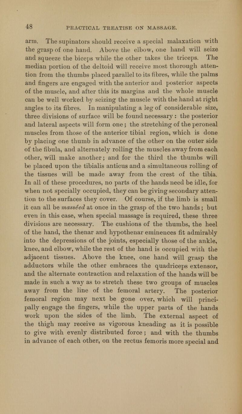 arm. The supinators should receive a special inalaxation with the grasp of one hand. Above the elbow, one hand will seize and squeeze the biceps while the other takes the triceps. The median portion of the deltoid will receive most thorough atten- tion from the thumbs placed parallel to its fibres, while the palms and fingers are engaged with the anterior and posterior aspects of the muscle, and after this its margins and the whole muscle can be well worked by seizing the muscle with the hand at right angles to its fibres. In manipulating a leg of considerable size, three divisions of surface will be found necessary : the posterior and lateral aspects will form one; the stretching of the peroneal muscles from those of the anterior tibial region, which is done by placing one thumb in advance of the other on the outer side of the fibula, and alternately rolling the muscles away from each other, will make another; and for the third the thumbs will be placed upon the tibialis anticus and a simultaneous rolling of the tissues will be made away from the crest of the tibia. In all of these procedures, no parts of the hands need be idle, for when not specially occupied, they can be giving secondary atten- tion to the surfaces they cover. Of course, if the limb is small it can all be masseed at once in the grasp of the two hands ; but even in this case, when special massage is required, these three divisions are necessary. The cushions of the thumbs, the heel of the hand, the thenar and hypothenar eminences fit admirably into the depressions of the joints, especially those of the ankle, knee, and elbow, while the rest of the hand is occupied with the adjacent tissues. Above the knee, one hand will grasp the adductors while the other embraces the quadriceps extensor, and the alternate contraction and relaxation of the hands will be made in such a way as to stretch these two groups of muscles away from the line of the femoral artery. The posterior femoral region may next be gone over, which will princi- pally engage the fingers, while the upper parts of the hands work upon the sides of the limb. The external aspect of the thigh may receive as vigorous kneading as it is possible to give with evenly distributed force; and with the thumbs in advance of each other, on the rectus femoris more special and