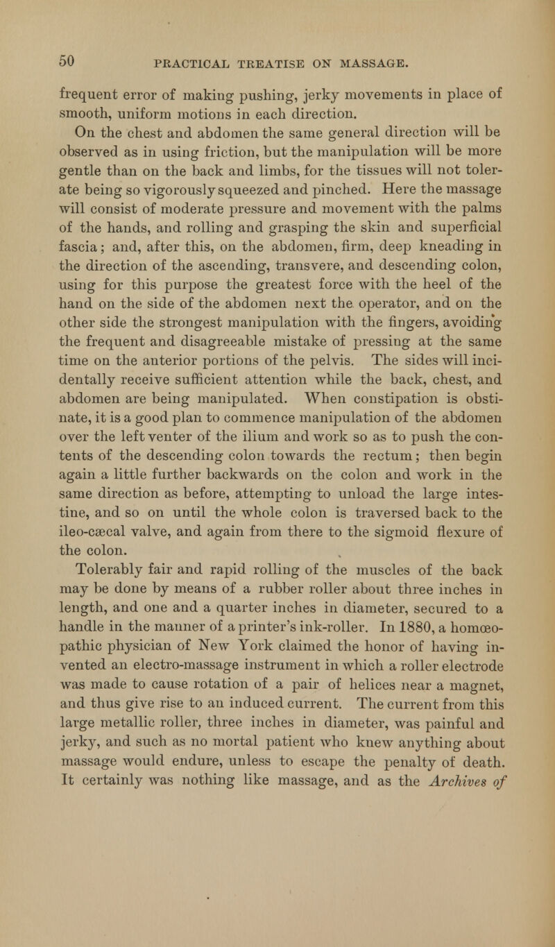 frequent error of making pushing, jerky movements in place of smooth, uniform motions in each direction. On the chest and abdomen the same general direction will be observed as in using friction, but the manipulation will be more gentle than on the back and limbs, for the tissues will not toler- ate being so vigorously squeezed and pinched. Here the massage will consist of moderate pressure and movement with the palms of the hands, and rolling and grasping the skin and superficial fascia; and, after this, on the abdomen, firm, deep kneading in the direction of the ascending, transvere, and descending colon, using for this purpose the greatest force with the heel of the hand on the side of the abdomen next the operator, and on the other side the strongest manipulation with the fingers, avoiding the frequent and disagreeable mistake of pressing at the same time on the anterior portions of the pelvis. The sides will inci- dentally receive sufficient attention while the back, chest, and abdomen are being manipulated. When constipation is obsti- nate, it is a good plan to commence manipulation of the abdomen over the left venter of the ilium and work so as to push the con- tents of the descending colon towards the rectum; then begin again a little further backwards on the colon and work in the same direction as before, attempting to unload the large intes- tine, and so on until the whole colon is traversed back to the ileo-csecal valve, and again from there to the sigmoid flexure of the colon. Tolerably fair and rapid rolling of the muscles of the back may be done by means of a rubber roller about three inches in length, and one and a quarter inches in diameter, secured to a handle in the manner of a printer's ink-roller. In 1880, a homoeo- pathic physician of New York claimed the honor of having in- vented an electro-massage instrument in which a roller electrode was made to cause rotation of a pair of helices near a magnet, and thus give rise to an induced current. The current from this large metallic roller, three inches in diameter, was painful and jerky, and such as no mortal patient who knew anything about massage would endure, unless to escape the penalty of death. It certainly was nothing like massage, and as the Archives of