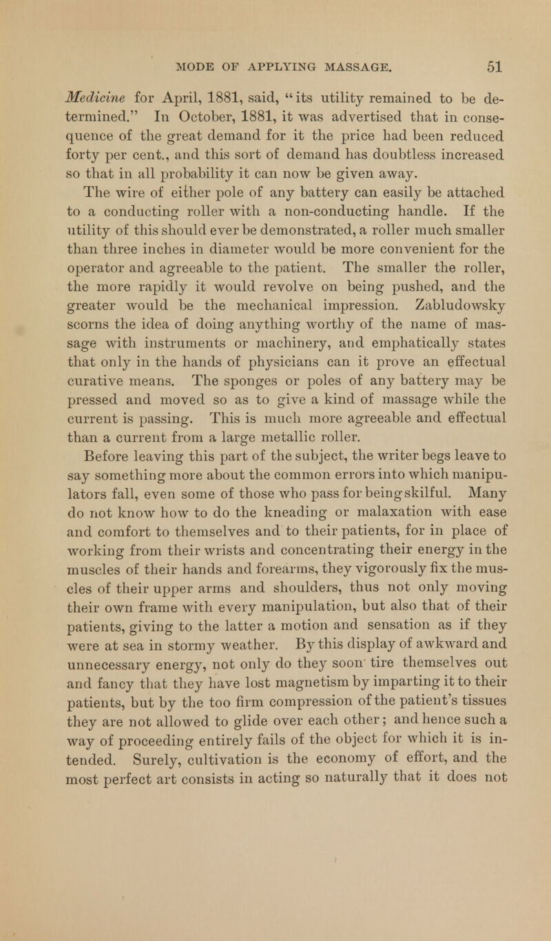 Medicine for April, 1881, said,  its utility remained to be de- termined. In October, 1881, it was advertised that in conse- quence of the great demand for it the price had been reduced forty per cent., and this sort of demand has doubtless increased so that in all probability it can now be given away. The wire of either pole of any battery can easily be attached to a conducting roller with a non-conducting handle. If the utility of this should ever be demonstrated, a roller much smaller than three inches in diameter would be more convenient for the operator and agreeable to the patient. The smaller the roller, the more rapidly it would revolve on being pushed, and the greater would be the mechanical impression. Zabludowsky scorns the idea of doing anything worthy of the name of mas- sage with instruments or machinery, and emphatically states that only in the hands of physicians can it prove an effectual curative means. The sponges or poles of any battery may be pressed and moved so as to give a kind of massage while the current is passing. This is much more agreeable and effectual than a current from a large metallic roller. Before leaving this part of the subject, the writer begs leave to say something more about the common errors into which manipu- lators fall, even some of those who pass for being skilful. Many do not know how to do the kneading or malaxation with ease and comfort to themselves and to their patients, for in place of working from their wrists and concentrating their energy in the muscles of their hands and forearms, they vigorously fix the mus- cles of their upper arms and shoulders, thus not only moving their own frame with every manipulation, but also that of their patients, giving to the latter a motion and sensation as if they were at sea in stormy weather. By this display of awkward and unnecessary energy, not only do they soon tire themselves out and fancy that they have lost magnetism by imparting it to their patients, but by the too firm compression of the patient's tissues they are not allowed to glide over each other; and hence such a way of proceeding entirely fails of the object for which it is in- tended. Surely, cultivation is the economy of effort, and the most perfect art consists in acting so naturally that it does not