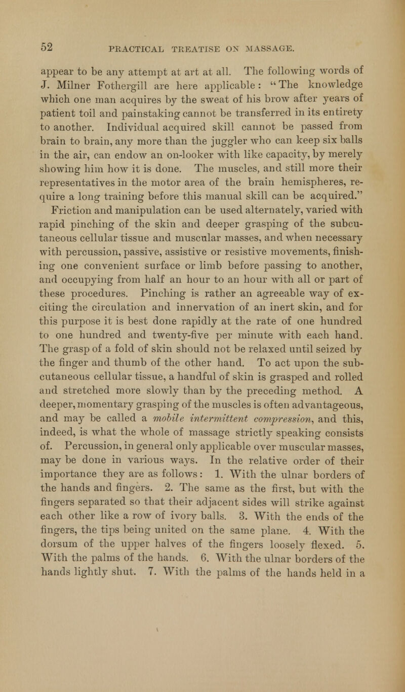 appear to be any attempt at art at all. The following words of J. Milner Fothergill are here applicable :  The knowledge which one man acquires by the sweat of his brow after years of patient toil and painstaking cannot be transferred in its entirety to another. Individual acquired skill cannot be passed from brain to brain, any more than the juggler who can keep six balls in the air, can endow an on-looker with like capacity, by merely showing him how it is done. The muscles, and still more their representatives in the motor area of the brain hemispheres, re- quire a long training before this manual skill can be acquired. Friction and manipulation can be used alternately, varied with rapid pinching of the skin and deeper grasping of the subcu- taneous cellular tissue and muscular masses, and when necessary with percussion, passive, assistive or resistive movements, finish- ing one convenient surface or limb before passing to another, and occupying from half an hour to an hour with all or part of these procedures. Pinching is rather an agreeable way of ex- citing the circulation and innervation of an inert skin, and for this purpose it is best done rapidly at the rate of one hundred to one hundred and twenty-five per minute with each hand. The grasp of a fold of skin should not be relaxed until seized by the finger and thumb of the other hand. To act upon the sub- cutaneous cellular tissue, a handful of skin is grasped and rolled and stretched more slowly than by the preceding method. A deeper, momentary grasping of the muscles is often advantageous, and ma3' be called a mobile intermittent compression, and this, indeed, is what the whole of massage strictly speaking consists of. Percussion, in general only applicable over muscular masses, may be done in various ways. In the relative order of their importance they are as follows: 1. With the ulnar borders of the hands and fingers. 2. The same as the first, but with the fingers separated so that their adjacent sides will strike against each other like a row of ivory balls. 3. With the ends of the fingers, the tips being united on the same plane. 4. With the dorsum of the upper halves of the fingers loosely flexed. 5. With the palms of the hands. 6. With the ulnar borders of the hands lightly shut. 7. With the palms of the hands held in a