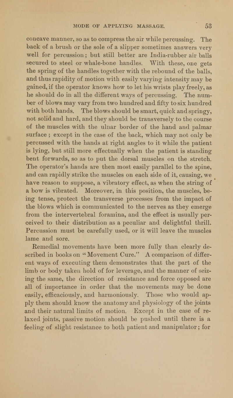 concave manner, so as to compress the air while percussing. The back of a brush or the sole of a slipper sometimes answers very well for percussion; but still better are India-rubber air balls secured to steel or whale-bone handles. With these, one gets the spring of the handles together with the rebound of the balls, and thus rapidity of motion with easily varying intensity may be gained, if the operator knows how to let his wrists play freely, as he should do in all the different ways of percussing. The num- ber of blows may vary from two hundred and fifty to six hundred with both hands. The blows should be smart, quick and springy, not solid and hard, and they should be transversely to the course of the muscles with the ulnar border of the hand and palmar surface ; except in the case of the back, which may not only be percussed with the hands at right angles to it while the patient is lying, but still more effectually when the patient is standing bent forwards, so as to put the dorsal muscles on the stretch. The operator's hands are then most easily parallel to the spine, and can rapidly strike the muscles on each side of it, causing, we have reason to suppose, a vibratory effect, as when the string of a bow is vibrated. Moreover, in this position, the muscles, be- ing tense, protect the transverse processes from the impact of the blows which is communicated to the nerves as they emerge from the intervertebral foramina, and the effect is usually per- ceived to their distribution as a peculiar and delightful thrill. Percussion must be carefully used, or it will leave the muscles lame and sore. Remedial movements have been more fully than clearly de- scribed in books on  Movement Cure. A comparison of differ- ent ways of executing them demonstrates that the part of the limb or body taken hold of for leverage, and the manner of seiz- ing the same, the direction of resistance and force opposed are all of importance in order that the movements may be done easily, efficaciously, and harmoniously. Those who would ap- ply them should know the anatomy and physiology of the joints and their natural limits of motion. Except in the case of re- laxed joints, passive motion should be pushed until there is a feeling of slight resistance to both patient and manipulator; for