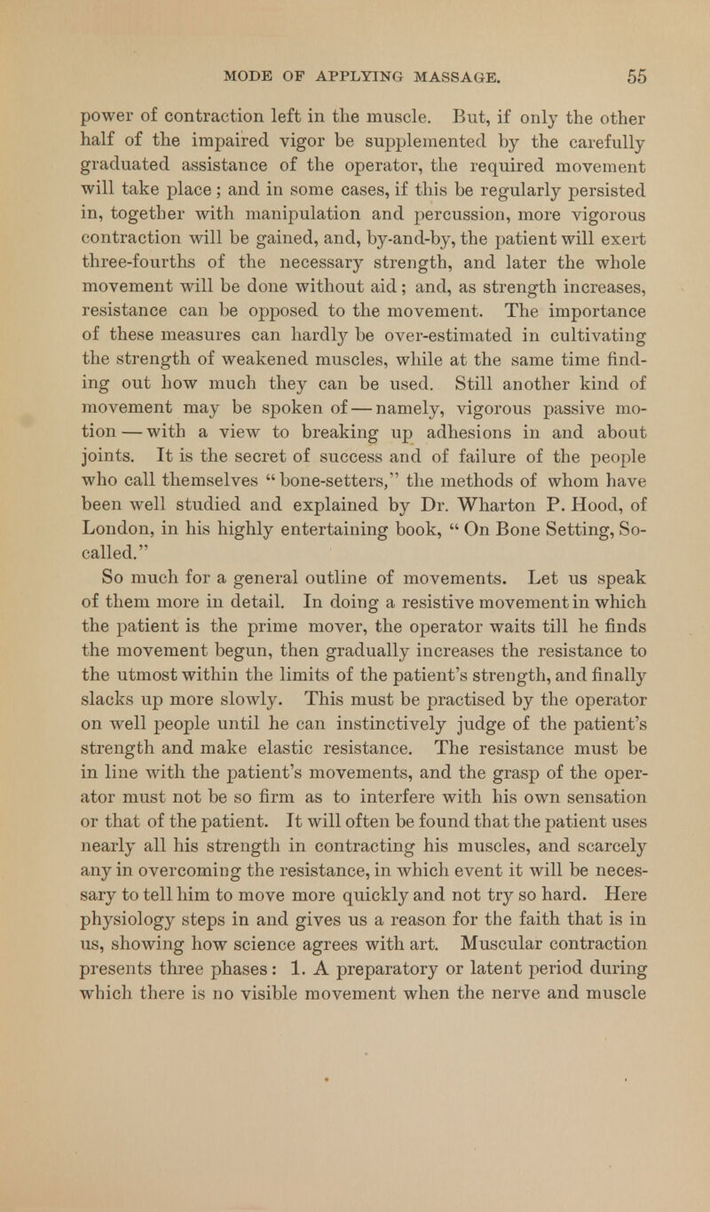 power of contraction left in the muscle. But, if only the other half of the impaired vigor be supplemented by the carefully graduated assistance of the operator, the required movement will take place; and in some cases, if this be regularly persisted in, together with manipulation and percussion, more vigorous contraction will be gained, and, by-and-by, the patient will exert three-fourths of the necessary strength, and later the whole movement will be done without aid; and, as strength increases, resistance can be opposed to the movement. The importance of these measures can hardly be over-estimated in cultivating the strength of weakened muscles, while at the same time find- ing out how much they can be used. Still another kind of movement may be spoken of — namely, vigorous passive mo- tion— with a view to breaking up adhesions in and about joints. It is the secret of success and of failure of the people who call themselves bone-setters, the methods of whom have been well studied and explained by Dr. Wharton P. Hood, of London, in his highly entertaining book,  On Bone Setting, So- called. So much for a general outline of movements. Let us speak of them more in detail. In doing a resistive movement in which the patient is the prime mover, the operator waits till he finds the movement begun, then gradually increases the resistance to the utmost within the limits of the patient's strength, and finally slacks up more slowly. This must be practised by the operator on well people until he can instinctively judge of the patient's strength and make elastic resistance. The resistance must be in line with the patient's movements, and the grasp of the oper- ator must not be so firm as to interfere with his own sensation or that of the patient. It will often be found that the patient uses nearly all his strength in contracting his muscles, and scarcely any in overcoming the resistance, in which event it will be neces- sary to tell him to move more quickly and not try so hard. Here physiology steps in and gives us a reason for the faith that is in us, showing how science agrees with art. Muscular contraction presents three phases: 1. A preparatory or latent period during which there is no visible movement when the nerve and muscle