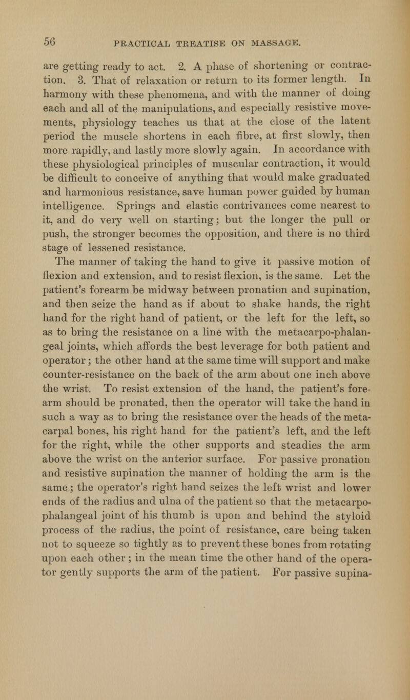 are getting ready to act. 2. A phase of shortening or contrac- tion. 3. That of relaxation or return to its former length. In harmony with these phenomena, and with the manner of doing each and all of the manipulations, and especially resistive move- ments, physiology teaches us that at the close of the latent period the muscle shortens in each fibre, at first slowly, then more rapidly, and lastly more slowly again. In accordance with these physiological principles of muscular contraction, it would be difficult to conceive of anything that would make graduated and harmonious resistance, save human power guided by human intelligence. Springs and elastic contrivances come nearest to it, and do very well on starting; but the longer the pull or push, the stronger becomes the opposition, and there is no third stage of lessened resistance. The manner of taking the hand to give it passive motion of flexion and extension, and to resist flexion, is the same. Let the patient's forearm be midway between pronation and supination, and then seize the hand as if about to shake hands, the right hand for the right hand of patient, or the left for the left, so as to bring the resistance on a line with the metacarpo-phalan- geal joints, which affords the best leverage for both patient and operator; the other hand at the same time will support and make counter-resistance on the back of the arm about one inch above the wrist. To resist extension of the hand, the patient's fore- arm should be pronated, then the operator will take the hand in such a way as to bring the resistance over the heads of the meta- carpal bones, his right hand for the patient's left, and the left for the right, while the other supports and steadies the arm above the wrist on the anterior surface. For passive pronation and resistive supination the manner of holding the arm is the same; the operator's right hand seizes the left wrist and lower ends of the radius and ulna of the patient so that the metacarpo- phalangeal joint of his thumb is upon and behind the styloid process of the radius, the point of resistance, care being taken not to squeeze so tightly as to prevent these bones from rotating upon each other; in the mean time the other hand of the opera- tor gently supports the arm of the patient. For passive supina-