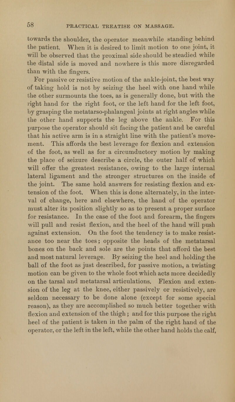 towards the shoulder, the operator meanwhile standing behind the patient. When it is desired to limit motion to one joint, it will be observed that the proximal side should be steadied while the distal side is moved and nowhere is this more disregarded than with the fingers. For passive or resistive motion of the ankle-joint, the best way of taking hold is not by seizing the heel with one hand while the other surmounts the toes, as is generally done, but with the right hand for the right foot, or the left hand for the left foot, by grasping the metatarso-phalangeal joints at right angles while the other hand supports the leg above the ankle. For this purpose the operator should sit facing the patient and be careful that his active arm is in a straight line with the patient's move- ment. This affords the best leverage for flexion and extension of the foot, as well as for a circumductory motion by making the place of seizure describe a circle, the outer half of which will offer the greatest resistance, owing to the large internal lateral ligament and the stronger structures on the inside of the joint. The same hold answers for resisting flexion and ex- tension of the foot. When this is done alternately, in the inter- val of change, here and elsewhere, the hand of the operator must alter its position slightly so as to present a proper surface for resistance. In the case of the foot and forearm, the fingers will pull and resist flexion, and the heel of the hand will push against extension. On the foot the tendency is to make resist- ance too near the toes; opposite the heads of the metatarsal bones on the back and sole are the points that afford the best and most natural leverage. By seizing the heel and holding the ball of the foot as just described, for passive motion, a twisting motion can be given to the whole foot which acts more decidedly on the tarsal and metatarsal articulations. Flexion and exten- sion of the leg at the knee, either passively or resistively, are seldom necessary to be done alone (except for some special reason), as they are accomplished so much better together with flexion and extension of the thigh; and for this purpose the right heel of the patient is taken in the palm of the right hand of the operator, or the left in the left, while the other hand holds the calf,
