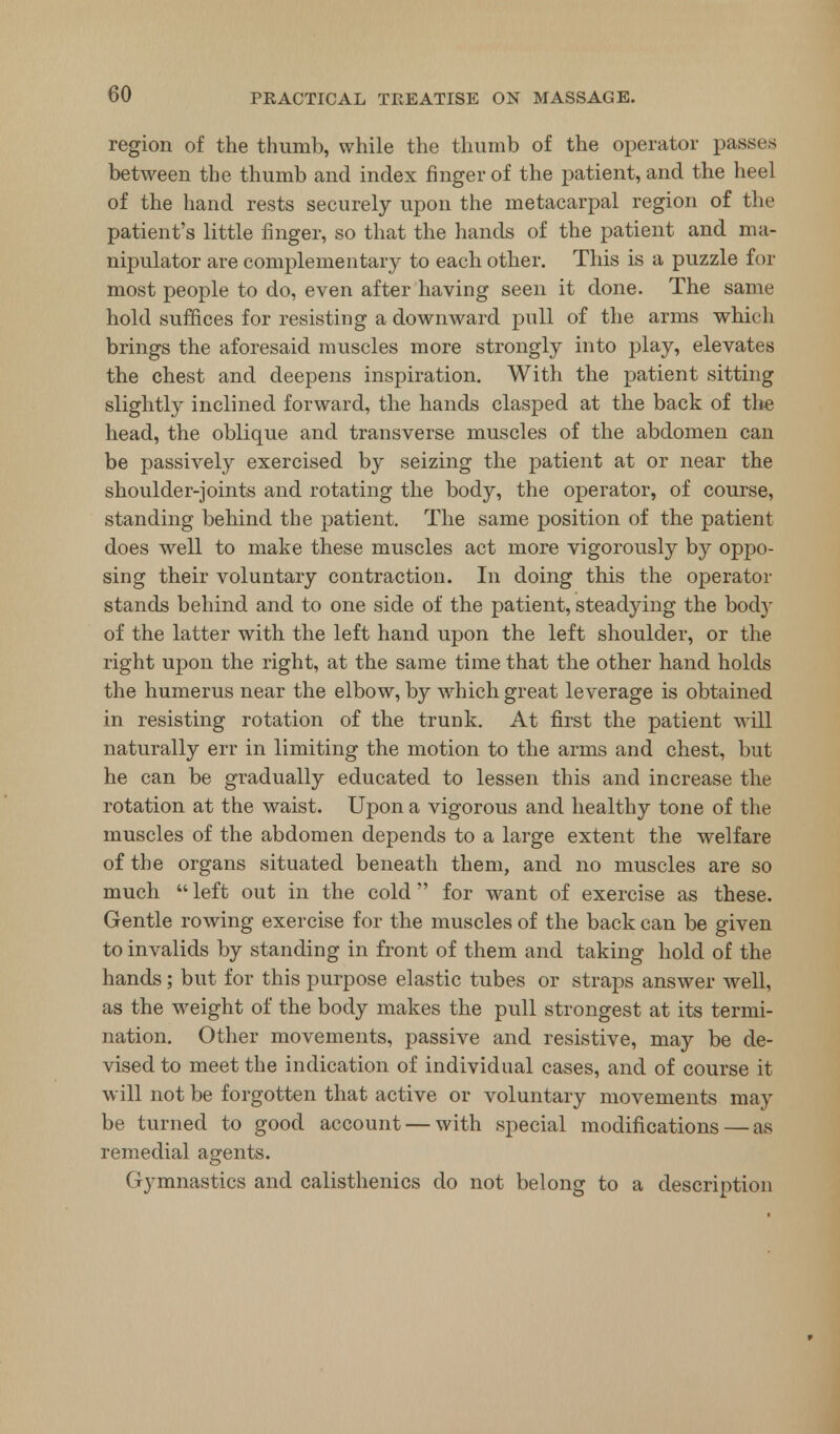 region of the thumb, while the thumb of the operator passes between the thumb and index finger of the patient, and the heel of the hand rests securely upon the metacarpal region of the patient's little finger, so that the hands of the patient and ma- nipulator are complementary to each other. This is a puzzle for most people to do, even after having seen it done. The same hold suffices for resisting a downward pull of the arms which brings the aforesaid muscles more strongly into play, elevates the chest and deepens inspiration. With the patient sitting slightly inclined forward, the hands clasped at the back of the head, the oblique and transverse muscles of the abdomen can be passively exercised by seizing the patient at or near the shoulder-joints and rotating the body, the operator, of course, standing behind the patient. The same position of the patient does well to make these muscles act more vigorously by oppo- sing their voluntary contraction. In doing this the operator stands behind and to one side of the patient, steadying the bod}- of the latter with the left hand upon the left shoulder, or the right upon the right, at the same time that the other hand holds the humerus near the elbow, by which great leverage is obtained in resisting rotation of the trunk. At first the patient will naturally err in limiting the motion to the arms and chest, but he can be gradually educated to lessen this and increase the rotation at the waist. Upon a vigorous and healthy tone of the muscles of the abdomen depends to a large extent the welfare of the organs situated beneath them, and no muscles are so much  left out in the cold for want of exercise as these. Gentle rowing exercise for the muscles of the back can be given to invalids by standing in front of them and taking hold of the hands; but for this purpose elastic tubes or straps answer well, as the weight of the body makes the pull strongest at its termi- nation. Other movements, passive and resistive, may be de- vised to meet the indication of individual cases, and of course it will not be forgotten that active or voluntary movements may be turned to good account — with special modifications — as remedial agents. Gymnastics and calisthenics do not belong to a description