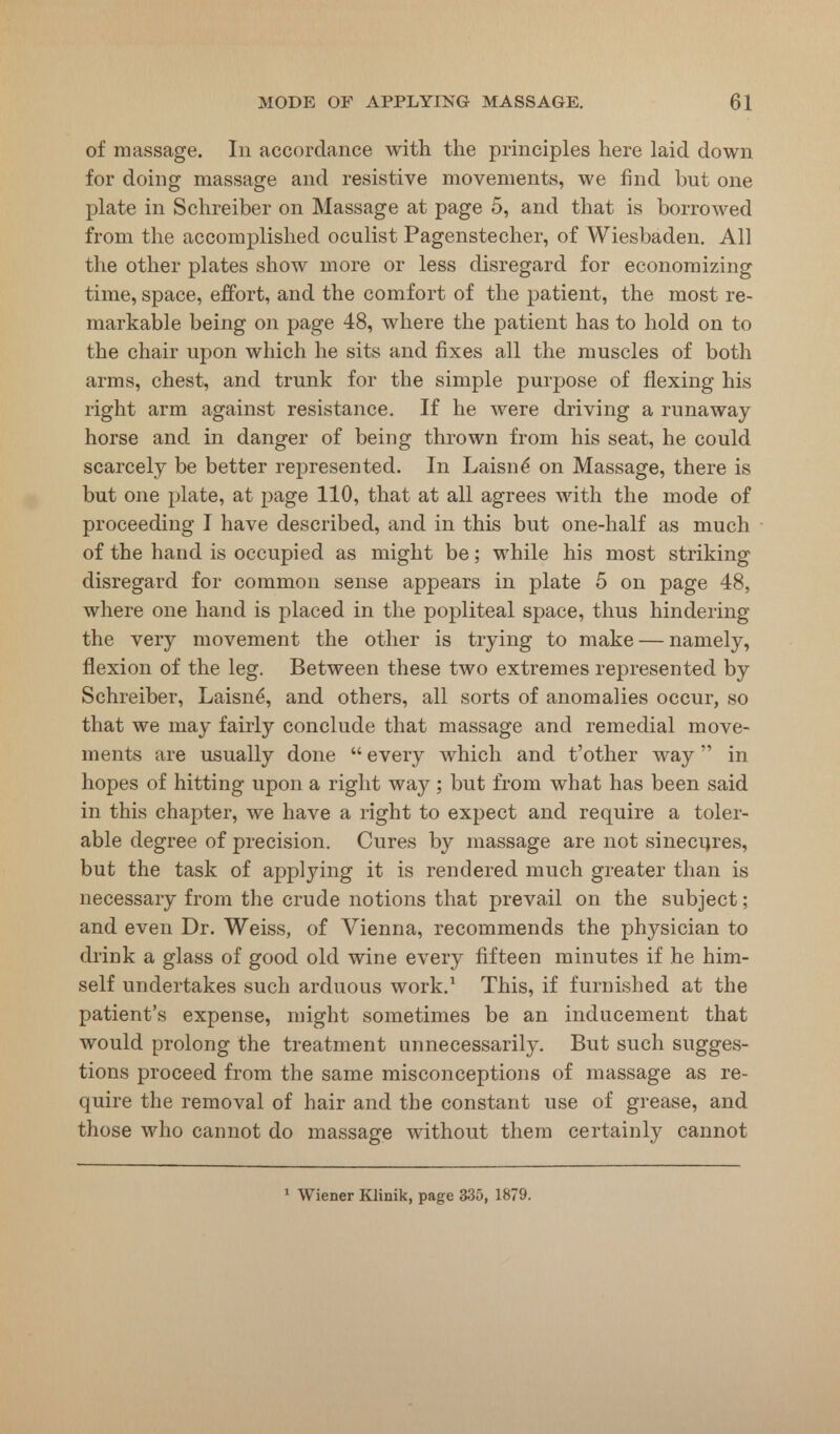 of massage. In accordance with the principles here laid down for doing massage and resistive movements, we find but one plate in Schreiber on Massage at page 5, and that is borrowed from the accomplished oculist Pagenstecher, of Wiesbaden. All the other plates show more or less disregard for economizing time, space, effort, and the comfort of the patient, the most re- markable being on page 48, where the patient has to hold on to the chair upon which he sits and fixes all the muscles of both arms, chest, and trunk for the simple purpose of flexing his right arm against resistance. If he were driving a runaway horse and in danger of being thrown from his seat, he could scarcely be better represented. In Laisne on Massage, there is but one plate, at page 110, that at all agrees with the mode of proceeding I have described, and in this but one-half as much of the hand is occupied as might be; while his most striking disregard for common sense appears in plate 5 on page 48, where one hand is placed in the popliteal space, thus hindering the very movement the other is trying to make — namely, flexion of the leg. Between these two extremes represented by Schreiber, Laisne, and others, all sorts of anomalies occur, so that we may fairly conclude that massage and remedial move- ments are usually done  every which and t'other way in hopes of hitting upon a right way ; but from what has been said in this chapter, we have a right to expect and require a toler- able degree of precision. Cures by massage are not sinecures, but the task of applying it is rendered much greater than is necessary from the crude notions that prevail on the subject; and even Dr. Weiss, of Vienna, recommends the physician to drink a glass of good old wine every fifteen minutes if he him- self undertakes such arduous work.1 This, if furnished at the patient's expense, might sometimes be an inducement that would prolong the treatment unnecessarily. But such sugges- tions proceed from the same misconceptions of massage as re- quire the removal of hair and the constant use of grease, and those who cannot do massage without them certainly cannot 1 Wiener Klinik, page 335, 1879.