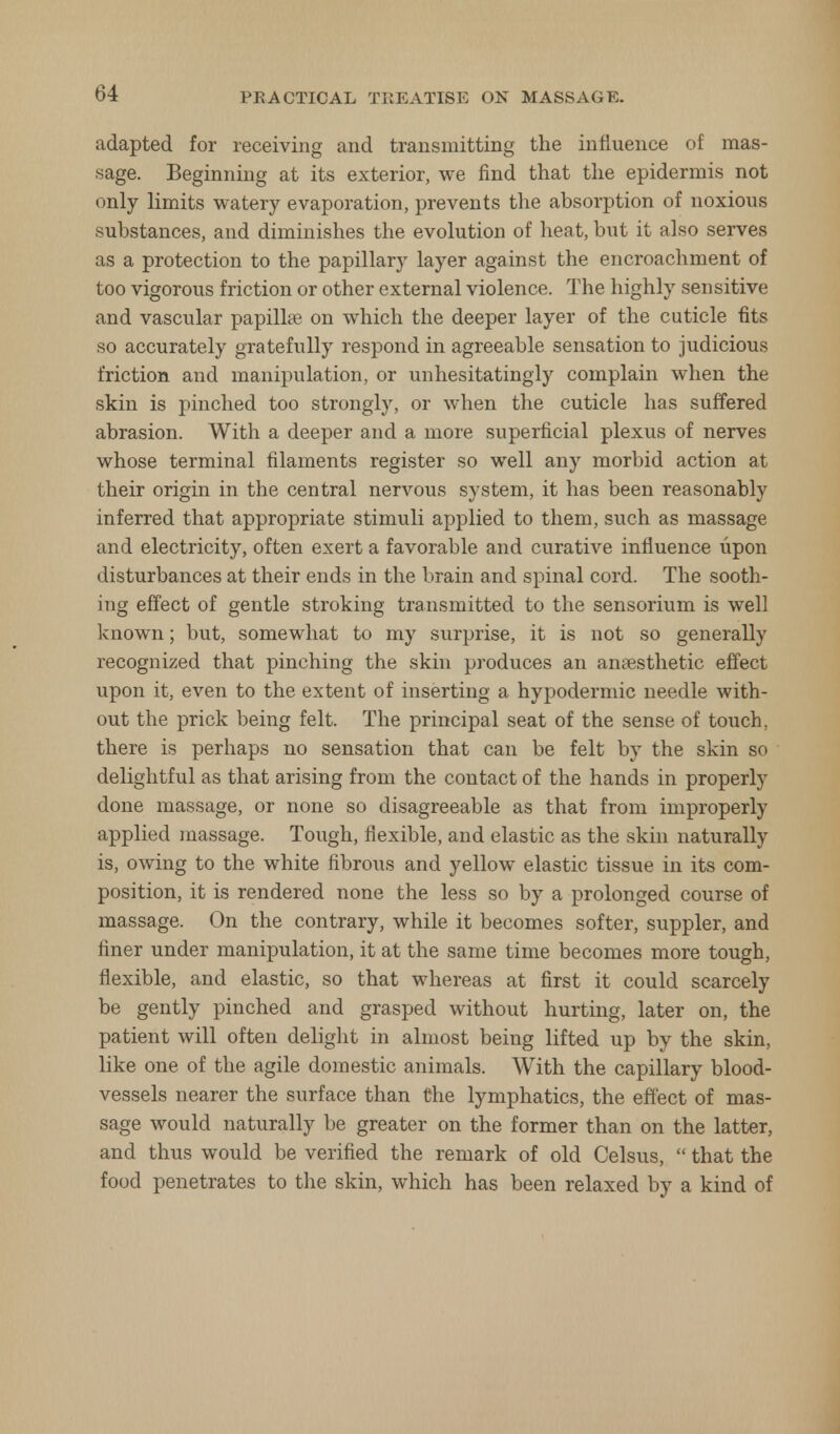 adapted for receiving and transmitting the influence of mas- sage. Beginning at its exterior, we find that the epidermis not only limits watery evaporation, prevents the absorption of noxious substances, and diminishes the evolution of heat, but it also serves as a protection to the papillary layer against the encroachment of too vigorous friction or other external violence. The highly sensitive and vascular papilla? on which the deeper layer of the cuticle fits so accurately gratefully respond in agreeable sensation to judicious friction and manipulation, or unhesitatingly complain when the skin is pinched too strongly, or when the cuticle has suffered abrasion. With a deeper and a more superficial plexus of nerves whose terminal filaments register so well any morbid action at their origin in the central nervous system, it has been reasonably inferred that appropriate stimuli applied to them, such as massage and electricity, often exert a favorable and curative influence upon disturbances at their ends in the brain and spinal cord. The sooth- ing effect of gentle stroking transmitted to the sensorium is well known; but, somewhat to my surprise, it is not so generally recognized that pinching the skin produces an anaesthetic effect upon it, even to the extent of inserting a hypodermic needle with- out the prick being felt. The principal seat of the sense of touch, there is perhaps no sensation that can be felt by the skin so delightful as that arising from the contact of the hands in properly done massage, or none so disagreeable as that from improperly applied massage. Tough, flexible, and elastic as the skin naturally is, owing to the white fibrous and yellow elastic tissue in its com- position, it is rendered none the less so by a prolonged course of massage. On the contrary, while it becomes softer, suppler, and finer under manipulation, it at the same time becomes more tough, flexible, and elastic, so that whereas at first it could scarcely be gently pinched and grasped without hurting, later on, the patient will often delight in almost being lifted up by the skin, like one of the agile domestic animals. With the capillary blood- vessels nearer the surface than the lymphatics, the effect of mas- sage would naturally be greater on the former than on the latter, and thus would be verified the remark of old Celsus,  that the food penetrates to the skin, which has been relaxed by a kind of