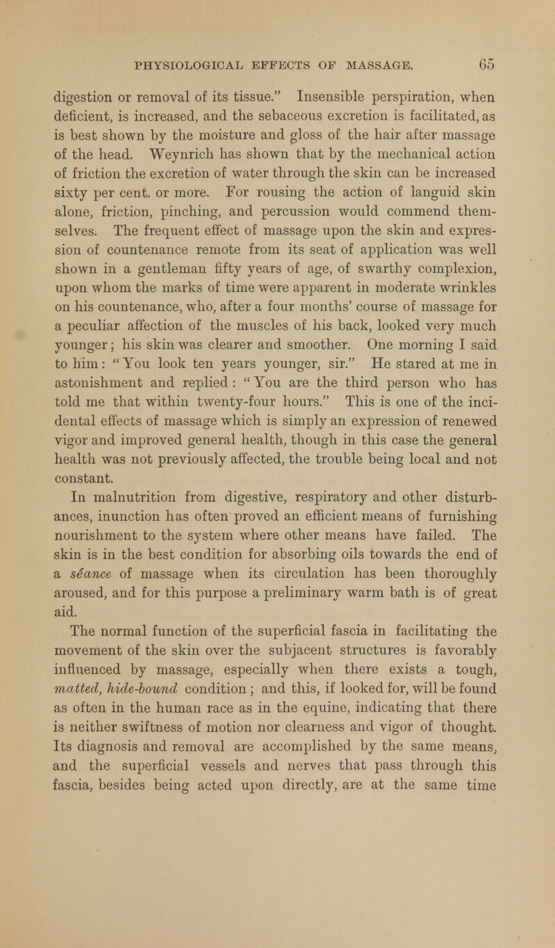 digestion or removal of its tissue. Insensible perspiration, when deficient, is increased, and the sebaceous excretion is facilitated, as is best shown by the moisture and gloss of the hair after massage of the head. Weynrich has shown that by the mechanical action of friction the excretion of water through the skin can be increased sixty per cent, or more. For rousing the action of languid skin alone, friction, pinching, and percussion would commend them- selves. The frequent effect of massage upon the skin and expres- sion of countenance remote from its seat of application was well shown in a gentleman fifty years of age, of swarthy complexion, upon whom the marks of time were apparent in moderate wrinkles on his countenance, who, after a four months' course of massage for a peculiar affection of the muscles of his back, looked very much younger; his skin was clearer and smoother. One morning I said to him:  You look ten years younger, sir. He stared at me in astonishment and replied :  You are the third person who has told me that within twenty-four hours. This is one of the inci- dental effects of massage which is simply an expression of renewed vigor and improved general health, though in this case the general health was not previously affected, the trouble being local and not constant. In malnutrition from digestive, respiratory and other disturb- ances, inunction has often proved an efficient means of furnishing nourishment to the system where other means have failed. The skin is in the best condition for absorbing oils towards the end of a sSance of massage when its circulation has been thoroughly aroused, and for this purpose a preliminary warm bath is of great aid. The normal function of the superficial fascia in facilitating the movement of the skin over the subjacent structures is favorably influenced by massage, especially when there exists a tough, matted, hide-hound condition ; and this, if looked for, will be found as often in the human race as in the equine, indicating that there is neither swiftness of motion nor clearness and vigor of thought. Its diagnosis and removal are accomplished by the same means, and the superficial vessels and nerves that pass through this fascia, besides being acted upon directly, are at the same time