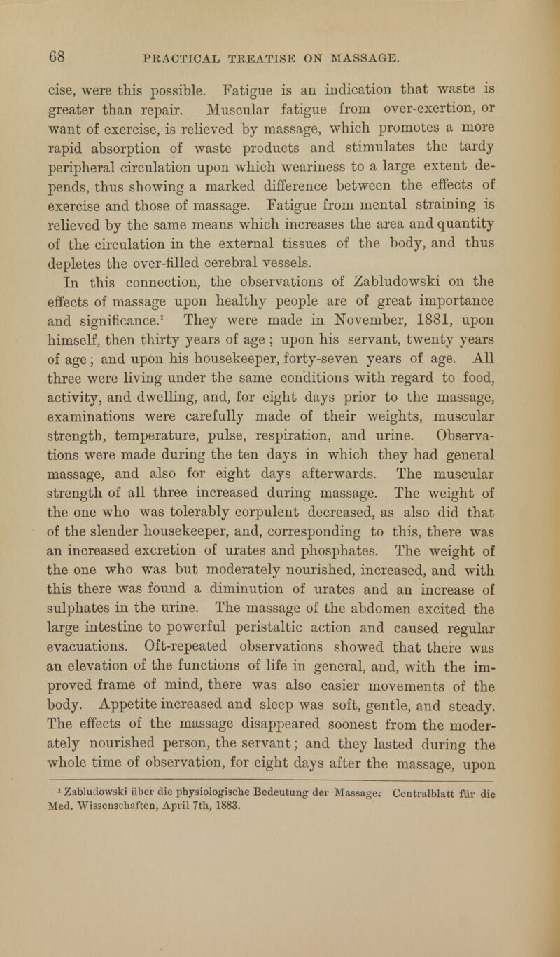 cise, were this possible. Fatigue is an indication that waste is greater than repair. Muscular fatigue from over-exertion, or want of exercise, is relieved by massage, which promotes a more rapid absorption of waste products and stimulates the tardy- peripheral circulation upon which weariness to a large extent de- pends, thus showing a marked difference between the effects of exercise and those of massage. Fatigue from mental straining is relieved by the same means which increases the area and quantity of the circulation in the external tissues of the body, and thus depletes the over-filled cerebral vessels. In this connection, the observations of Zabludowski on the effects of massage upon healthy people are of great importance and significance.1 They were made in November, 1881, upon himself, then thirty years of age ; upon his servant, twenty years of age; and upon his housekeeper, forty-seven years of age. All three were living under the same conditions with regard to food, activity, and dwelling, and, for eight days prior to the massage, examinations were carefully made of their weights, muscular strength, temperature, pulse, respiration, and urine. Observa- tions were made during the ten days in which they had general massage, and also for eight days afterwards. The muscular strength of all three increased during massage. The weight of the one who was tolerably corpulent decreased, as also did that of the slender housekeeper, and, corresponding to this, there was an increased excretion of urates and phosphates. The weight of the one who was but moderately nourished, increased, and with this there was found a diminution of urates and an increase of sulphates in the urine. The massage of the abdomen excited the large intestine to powerful peristaltic action and caused regular evacuations. Oft-repeated observations showed that there was an elevation of the functions of life in general, and, with the im- proved frame of mind, there was also easier movements of the body. Appetite increased and sleep was soft, gentle, and steady. The effects of the massage disappeared soonest from the moder- ately nourished person, the servant; and they lasted during the whole time of observation, for eight days after the massage, upon 1 Zabludowski iiber die physiologische Bedeutung der Massage; Centralblatt fiir die Med. Wissenschaften, April 7th, 1883.