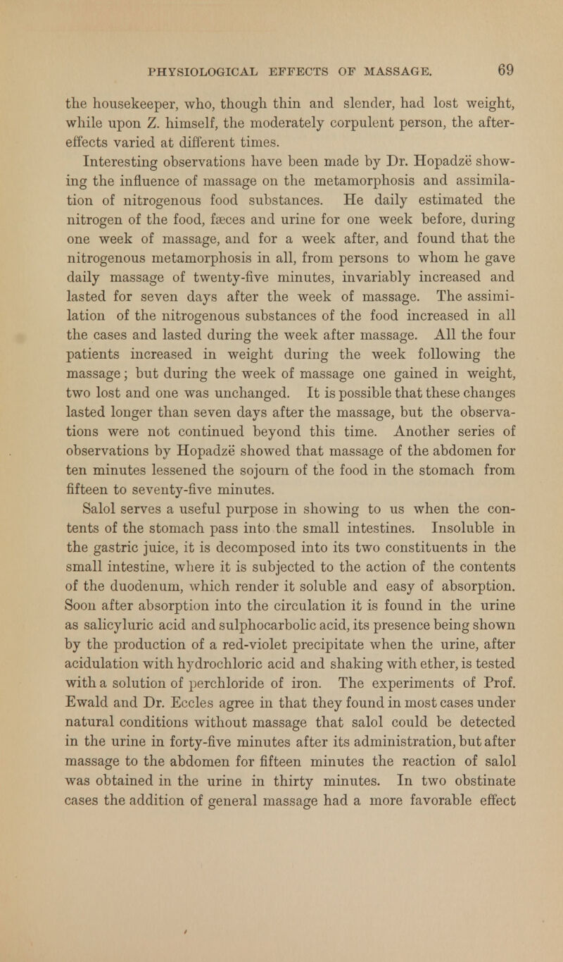 the housekeeper, who, though thin and slender, had lost weight, while upon Z. himself, the moderately corpulent person, the after- effects varied at different times. Interesting observations have been made by Dr. Hopadze show- ing the influence of massage on the metamorphosis and assimila- tion of nitrogenous food substances. He daily estimated the nitrogen of the food, faeces and urine for one week before, during one week of massage, and for a week after, and found that the nitrogenous metamorphosis in all, from persons to whom he gave daily massage of twenty-five minutes, invariably increased and lasted for seven days after the week of massage. The assimi- lation of the nitrogenous substances of the food increased in all the cases and lasted during the week after massage. All the four patients increased in weight during the week following the massage; but during the week of massage one gained in weight, two lost and one was unchanged. It is possible that these changes lasted longer than seven days after the massage, but the observa- tions were not continued beyond this time. Another series of observations by Hopadze showed that massage of the abdomen for ten minutes lessened the sojourn of the food in the stomach from fifteen to seventy-five minutes. Salol serves a useful purpose in showing to us when the con- tents of the stomach pass into the small intestines. Insoluble in the gastric juice, it is decomposed into its two constituents in the small intestine, where it is subjected to the action of the contents of the duodenum, which render it soluble and easy of absorption. Soon after absorption into the circulation it is found in the urine as salicyluric acid and sulphocarbolic acid, its presence being shown by the production of a red-violet precipitate when the urine, after acidulation with hydrochloric acid and shaking with ether, is tested with a solution of perchloride of iron. The experiments of Prof. Ewald and Dr. Eccles agree in that they found in most cases under natural conditions without massage that salol could be detected in the urine in forty-five minutes after its administration, but after massage to the abdomen for fifteen minutes the reaction of salol was obtained in the urine in thirty minutes. In two obstinate cases the addition of general massage had a more favorable effect