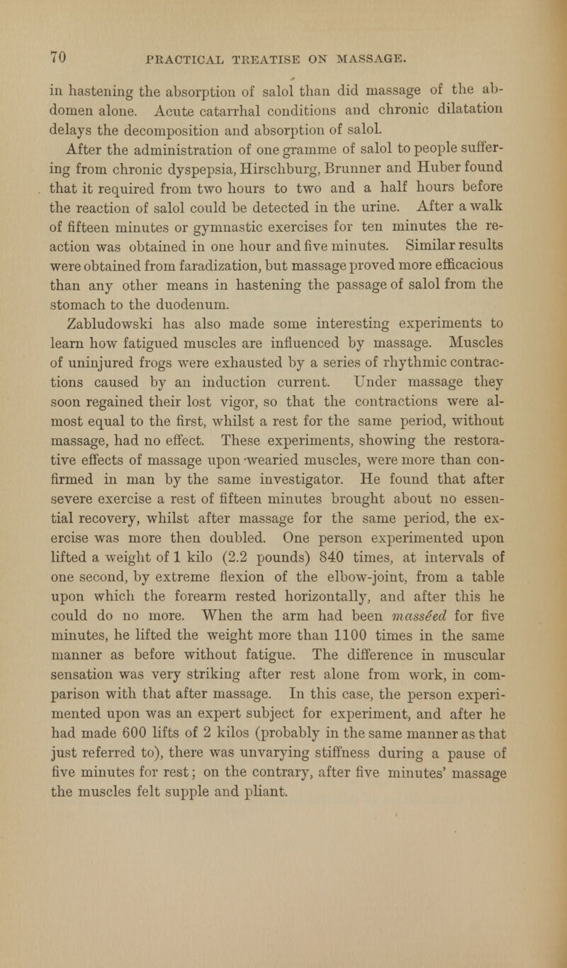 in hastening the absorption of salol than did massage of the ab- domen alone. Acute catarrhal conditions and chronic dilatation delays the decomposition and absorption of salol. After the administration of one gramme of salol to people suffer- ing from chronic dyspepsia, Hirschburg, Brunner and Huber found that it required from two hours to two and a half hours before the reaction of salol could be detected in the urine. After a walk of fifteen minutes or gymnastic exercises for ten minutes the re- action was obtained in one hour and five minutes. Similar results were obtained from faradization, but massage proved more efficacious than any other means in hastening the passage of salol from the stomach to the duodenum. Zabludowski has also made some interesting experiments to learn how fatigued muscles are influenced by massage. Muscles of uninjured frogs were exhausted by a series of rhythmic contrac- tions caused by an induction current. Under massage they soon regained their lost vigor, so that the contractions were al- most equal to the first, whilst a rest for the same period, without massage, had no effect. These experiments, showing the restora- tive effects of massage upon -wearied muscles, were more than con- firmed in man by the same investigator. He found that after severe exercise a rest of fifteen minutes brought about no essen- tial recovery, whilst after massage for the same period, the ex- ercise was more then doubled. One person experimented upon lifted a weight of 1 kilo (2.2 pounds) 840 times, at intervals of one second, by extreme flexion of the elbow-joint, from a table upon which the forearm rested horizontally, and after this he could do no more. When the arm had been massSed for five minutes, he lifted the weight more than 1100 times in the same manner as before without fatigue. The difference in muscular sensation was very striking after rest alone from work, in com- parison with that after massage. In this case, the person experi- mented upon was an expert subject for experiment, and after he had made 600 lifts of 2 kilos (probably in the same manner as that just referred to), there was unvarying stiffness during a pause of five minutes for rest; on the contrary, after five minutes' massage the muscles felt supple and pliant.