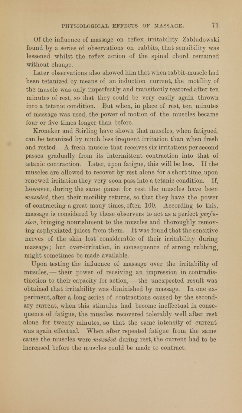 Of the influence of massage on reflex irritability Zabludowski found by a series of observations on rabbits, that sensibility was lessened whilst the reflex action of the spinal chord remained without change. Later observations also showed him that when rabbit-muscle had been tetanized by means of an induction current, the motility of the muscle was only imperfectly and transitorily restored after ten minutes of rest, so that they could be very easily again thrown into a tetanic condition. But when, in place of rest, ten minutes of massage was used, the power of motion of the muscles became four or five times longer than before. Kroneker and Stirling have shown that muscles, when fatigued, can be tetanized by much less frequent irritation than when fresh and rested. A fresh muscle that receives six irritations per second passes gradually from its intermittent contraction into that of tetanic contraction. Later, upon fatigue, this will be less. If the muscles are allowed to recover by rest alone for a short time, upon renewed irritation they very soon pass into a tetanic condition. If, however, during the same pause for rest the muscles have been masseed, then their motility returns, so that they have the power of contracting a great many times, often 100. According to this, massage is considered by these observers to act as a perfect perf u- sion, bringing nourishment to the muscles and thoroughly remov- ing asphyxiated juices from them. It was found that the sensitive nerves of the skin lost' considerable of their irritability during massage; but over-irritation, in consequence of strong rubbing, might sometimes be made available. Upon testing the influence of massage over the irritability of muscles, — their power of receiving an impression in contradis- tinction to their capacity for action, — the unexpected result was obtained that irritability was diminished by massage. In one ex- periment, after a long series of contractions caused by the second- ary current, when this stimulus had become ineffectual in conse- quence of fatigue, the muscles recovered tolerably well after rest alone for twenty minutes, so that the same intensity of current was again effectual. When after repeated fatigue from the same cause the muscles were masseed during rest, the current had to be increased before the muscles could be made to contract.