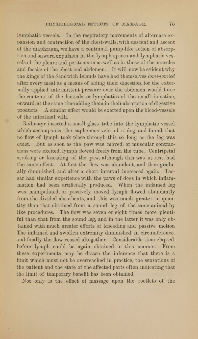 lymphatic vessels. In the respiratory movements of alternate ex- pansion and contraction of the chest-walls, with descent and ascent of the diaphragm, we have a continual pump-like action of absorp- tion and onward expulsion in the lymph-spaces and lymphatic ves- sels of the pleura and peritoneum as well as in those of the muscles and fasciae of the chest and abdomen. It will now be evident why the kings of the Sandwich Islands have had themselves lomi-lomied after every meal as a means of aiding their digestion, for the exter- nally applied intermittent pressure over the abdomen would force the contents of the lacteals, or lymphatics of the small intestine, onward, at the same time aiding them in their absorption of digestive products. A similar effect would be exerted upon the blood-vessels of the intestinal villi. Eeibmayr inserted a small glass tube into the lymphatic vessel which accompanies the saphenous vein of a dog, and found that no flow of lymph took place through this so long as the leg was quiet. But as soon as the paw was moved, or muscular contrac- tions were excited, lymph flowed freely from the tube. Centripetal stroking or kneading of the paw, although this was at rest, had the same effect. At first the flow was abundant, and then gradu- ally diminished, and after a short interval increased again. Las- sar had similar experience with the paws of dogs in which inflam- mation had been artificially produced. When the inflamed leg was manipulated, or passively moved, lymph flowed abundantly from the divided absorbents, and this was much greater in quan- tity than that obtained from a sound leg of the same animal by like procedures. The flow was seven or eight times more plenti- ful than that from the sound leg, and in the latter it was only ob- tained with much greater efforts of kneading and passive motion The inflamed and swollen extremity diminished in circumference, and finally the flow ceased altogether. Considerable time elapsed, before lymph could be again obtained in this manner. From these experiments may be drawn the inference that there is a limit which must not be overreached in practice, the sensations of the patient and the state of the affected parts often indicating that the limit of temporary benefit has been obtained. Not only is the effect of massage upon the rootlets of the