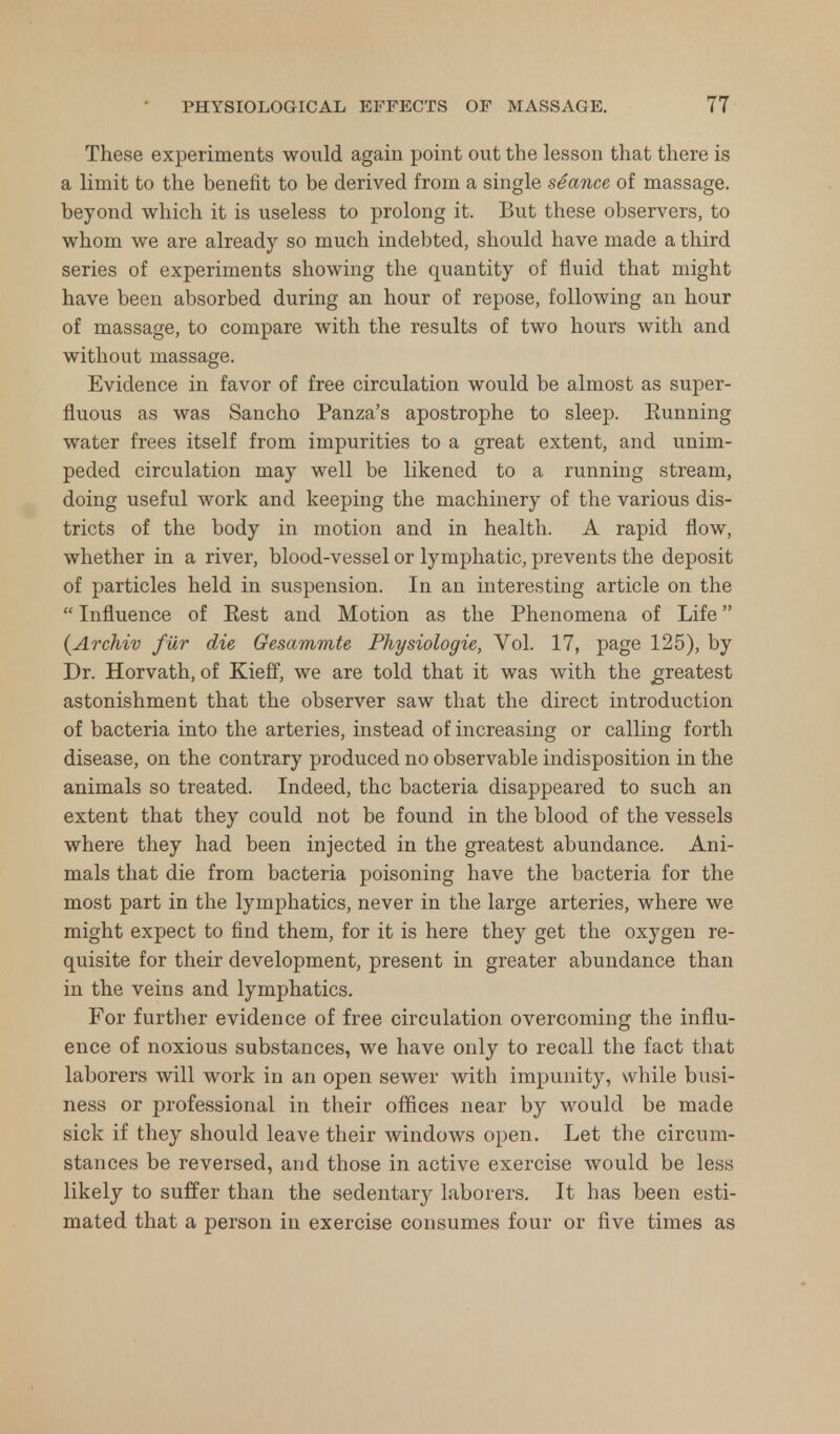 These experiments would again point out the lesson that there is a limit to the benefit to be derived from a single seance of massage, beyond which it is useless to prolong it. But these observers, to whom we are already so much indebted, should have made a third series of experiments showing the quantity of fluid that might have been absorbed during an hour of repose, following an hour of massage, to compare with the results of two hours with and without massage. Evidence in favor of free circulation would be almost as super- fluous as was Sancho Panza's apostrophe to sleep. Running water frees itself from impurities to a great extent, and unim- peded circulation may well be likened to a running stream, doing useful work and keeping the machinery of the various dis- tricts of the body in motion and in health. A rapid flow, whether in a river, blood-vessel or lymphatic, prevents the deposit of particles held in suspension. In an interesting article on the  Influence of Rest and Motion as the Phenomena of Life (Archiv fur die Gesammte Physiologie, Vol. 17, page 125), by Dr. Horvath, of Kieff, we are told that it was with the greatest astonishment that the observer saw that the direct introduction of bacteria into the arteries, instead of increasing or calling forth disease, on the contrary produced no observable indisposition in the animals so treated. Indeed, the bacteria disappeared to such an extent that they could not be found in the blood of the vessels where they had been injected in the greatest abundance. Ani- mals that die from bacteria poisoning have the bacteria for the most part in the lymphatics, never in the large arteries, where we might expect to find them, for it is here they get the oxygen re- quisite for their development, present in greater abundance than in the veins and lymphatics. For further evidence of free circulation overcoming the influ- ence of noxious substances, we have only to recall the fact that laborers will work in an open sewer with impunity, while busi- ness or professional in their offices near by would be made sick if they should leave their windows open. Let the circum- stances be reversed, and those in active exercise would be less likely to suffer than the sedentary laborers. It has been esti- mated that a person in exercise consumes four or five times as