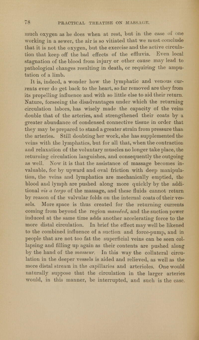 much oxygen as he does when at rest, but in the case of one working in a sewer, the air is so vitiated that we must conclude that it is not the oxygen, but the exercise and the active circula- tion that keep off the bad effects of the effluvia. Even local stagnation of the blood from injury or other cause may lead to pathological changes resulting in death, or requiring the ampu- tation of a limb. It is, indeed, a wonder how the lymphatic and venous cur- rents ever do get back to the heart, so far removed are they from its propelling influence and with so little else to aid their return. Nature, forseeing the disadvantages under which the returning circulation labors, has wisely made the capacity of the veins double that of the arteries, and strengthened their coats by a greater abundance of condensed connective tissue in order that they may be prepared to stand a greater strain from pressure than the arteries. Still doubting her work, she has supplemented the veins with the lymphatics, but for all that, when the contraction and relaxation of the voluntary muscles no longer take place, the returning circulation languishes, and consequently the outgoing as well. Now it is that the assistance of massage becomes in- valuable, for by upward and oval friction with deep manipula- tion, the veins and lymphatics are mechanically emptied, the blood and lymph are pushed along more quickly by the addi- tional vis a tergo of the massage, and these fluids cannot return by reason of the valvular folds on the internal coats of their ves- sels. More space is thus created for the returning currents coming from beyond the region masseed, and the suction power induced at the same time adds another accelerating force to the more distal circulation. In brief the effect may well be likened to the combined influence of a suction and force-pump, and in people that are not too fat the superficial veins can be seen col- lapsing and filling up again as their contents are pushed along by the hand of the masseur. In this way the collateral circu- lation in the deeper vessels is aided and relieved, as well as the more distal stream in the capillaries and arterioles. One would naturally suppose that the circulation in the larger arteries would, in this manner, be interrupted, and such is the case.