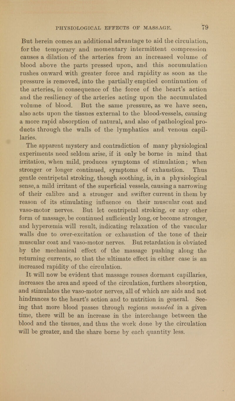 But herein comes an additional advantage to aid the circulation, for the temporary and momentary intermittent compression causes a dilation of the arteries from an increased volume of blood above the parts pressed upon, and this accumulation rushes onward with greater force and rapidity as soon as the pressure is removed, into the partially emptied continuation of the arteries, in consequence of the force of the heart's action and the resiliency of the arteries acting upon the accumulated volume of blood. But the same pressure, as we have seen, also acts upon the tissues external to the blood-vessels, causing a more rapid absorption of natural, and also of pathological pro- ducts through the walls of the lymphatics and venous capil- laries. The apparent mystery and contradiction of many physiological experiments need seldom arise, if it only be borne in mind that irritation, when mild, produces symptoms of stimulation; when stronger or longer continued, symptoms of exhaustion. Thus gentle centripetal stroking, though soothing, is, in a physiological sense, a mild irritant of the superficial vessels, causing a narrowing of their calibre and a stronger and swifter current in them by reason of its stimulating influence on their muscular coat and vaso-motor nerves. But let centripetal stroking, or any other form of massage, be continued sufficiently long, or become stronger, and hypercemia will result, indicating relaxation of the vascular walls due to over-excitation or exhaustion of the tone of their muscular coat and vaso-motor nerves. But retardation is obviated by the mechanical effect of the massage pushing along the returning currents, so that the ultimate effect in either case is an increased rapidity of the circulation. It will now be evident that massage rouses dormant capillaries, increases the area and speed of the circulation, furthers absorption, and stimulates the vaso-motor nerves, all of which are aids and not hindrances to the heart's action and to nutrition in general. See- ing that more blood passes through regions masseed in a given time, there will be an increase in the interchange between the blood and the tissues, and thus the work done by the circulation will be greater, and the share borne by each quantity less.