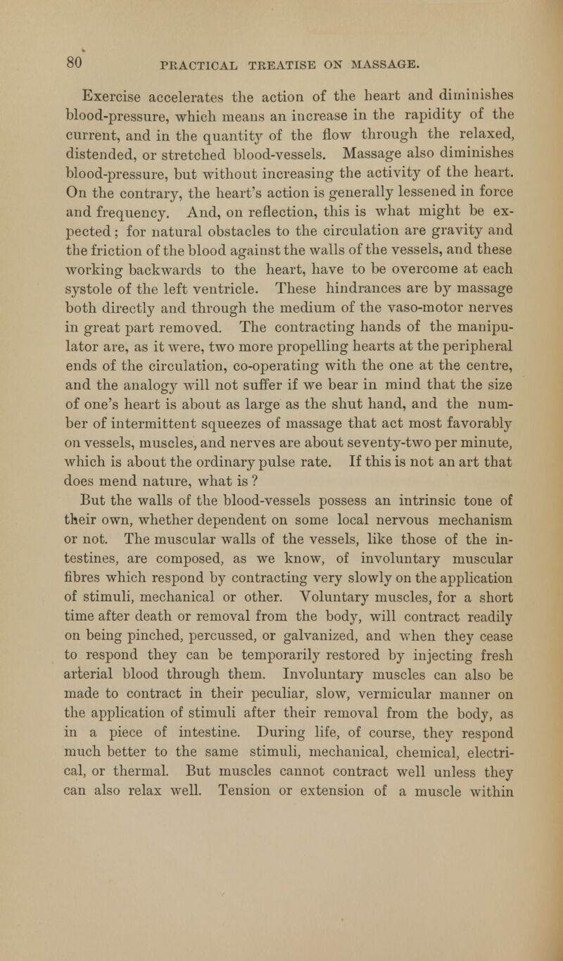 so Exercise accelerates the action of the heart and diminishes blood-pressure, which means an increase in the rapidity of the current, and in the quantity of the flow through the relaxed, distended, or stretched blood-vessels. Massage also diminishes blood-pressure, but without increasing the activity of the heart. On the contrary, the heart's action is generally lessened in force and frequency. And, on reflection, this is what might be ex- pected ; for natural obstacles to the circulation are gravity and the friction of the blood against the walls of the vessels, and these working backwards to the heart, have to be overcome at each systole of the left ventricle. These hindrances are by massage both directly and through the medium of the vaso-motor nerves in great part removed. The contracting hands of the manipu- lator are, as it were, two more propelling hearts at the peripheral ends of the circulation, co-operating with the one at the centre, and the analogy will not suffer if we bear in mind that the size of one's heart is about as large as the shut hand, and the num- ber of intermittent squeezes of massage that act most favorably on vessels, muscles, and nerves are about seventy-two per minute, which is about the ordinary pulse rate. If this is not an art that does mend nature, what is ? But the walls of the blood-vessels possess an intrinsic tone of their own, whether dependent on some local nervous mechanism or not. The muscular walls of the vessels, like those of the in- testines, are composed, as we know, of involuntary muscular fibres which respond by contracting very slowly on the application of stimuli, mechanical or other. Voluntary muscles, for a short time after death or removal from the body, will contract readily on being pinched, percussed, or galvanized, and when they cease to respond they can be temporarily restored by injecting fresh arterial blood through them. Involuntary muscles can also be made to contract in their peculiar, slow, vermicular manner on the application of stimuli after their removal from the body, as in a piece of intestine. During life, of course, they respond much better to the same stimuli, mechanical, chemical, electri- cal, or thermal. But muscles cannot contract well unless they can also relax well. Tension or extension of a muscle within