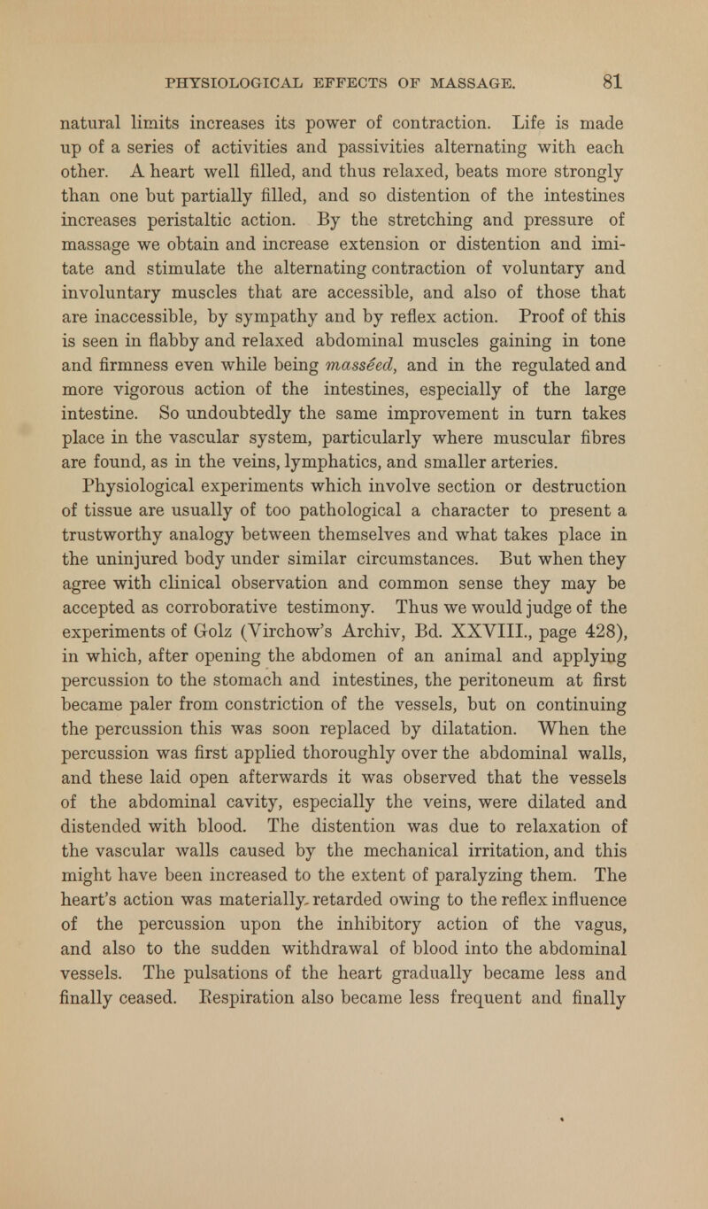 natural limits increases its power of contraction. Life is made up of a series of activities and passivities alternating with each other. A heart well filled, and thus relaxed, beats more strongly than one but partially filled, and so distention of the intestines increases peristaltic action. By the stretching and pressure of massage we obtain and increase extension or distention and imi- tate and stimulate the alternating contraction of voluntary and involuntary muscles that are accessible, and also of those that are inaccessible, by sympathy and by reflex action. Proof of this is seen in flabby and relaxed abdominal muscles gaining in tone and firmness even while being masseed, and in the regulated and more vigorous action of the intestines, especially of the large intestine. So undoubtedly the same improvement in turn takes place in the vascular system, particularly where muscular fibres are found, as in the veins, lymphatics, and smaller arteries. Physiological experiments which involve section or destruction of tissue are usually of too pathological a character to present a trustworthy analogy between themselves and what takes place in the uninjured body under similar circumstances. But when they agree with clinical observation and common sense they may be accepted as corroborative testimony. Thus we would judge of the experiments of Golz (Virchow's Archiv, Bd. XXVIII., page 428), in which, after opening the abdomen of an animal and applying percussion to the stomach and intestines, the peritoneum at first became paler from constriction of the vessels, but on continuing the percussion this was soon replaced by dilatation. When the percussion was first applied thoroughly over the abdominal walls, and these laid open afterwards it was observed that the vessels of the abdominal cavity, especially the veins, were dilated and distended with blood. The distention was due to relaxation of the vascular walls caused by the mechanical irritation, and this might have been increased to the extent of paralyzing them. The heart's action was materially- retarded owing to the reflex influence of the percussion upon the inhibitory action of the vagus, and also to the sudden withdrawal of blood into the abdominal vessels. The pulsations of the heart gradually became less and finally ceased. Respiration also became less frequent and finally