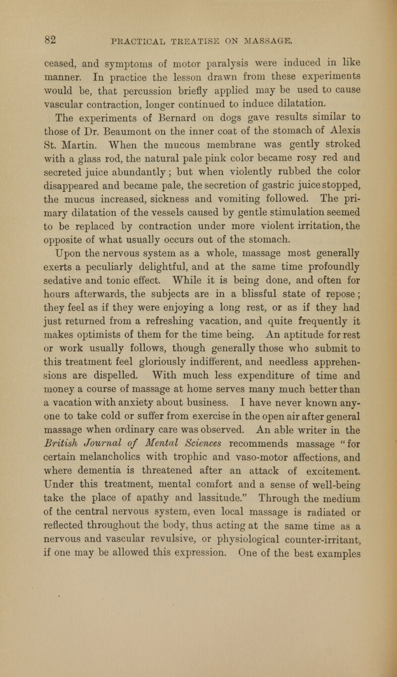 ceased, and symptoms of motor paralysis were induced in like manner. In practice the lesson drawn from these experiments would be, that percussion briefly applied may be used to cause vascular contraction, longer continued to induce dilatation. The experiments of Bernard on dogs gave results similar to those of Dr. Beaumont on the inner coat of the stomach of Alexis St. Martin. When the mucous membrane was gently stroked with a glass rod, the natural pale pink color became rosy red and secreted juice abundantly; but when violently rubbed the color disappeared and became pale, the secretion of gastric juice stopped, the mucus increased, sickness and vomiting followed. The pri- mary dilatation of the vessels caused by gentle stimulation seemed to be replaced by contraction under more violent irritation, the opposite of what usually occurs out of the stomach. Upon the nervous system as a whole, massage most generally exerts a peculiarly delightful, and at the same time profoundly sedative and tonic effect. While it is being done, and often for hours afterwards, the subjects are in a blissful state of repose; they feel as if they were enjoying a long rest, or as if they had just returned from a refreshing vacation, and quite frequently it makes optimists of them for the time being. An aptitude for rest or work usually follows, though generally those who submit to this treatment feel gloriously indifferent, and needless apprehen- sions are dispelled. With much less expenditure of time and money a course of massage at home serves many much better than a vacation with anxiety about business. I have never known any- one to take cold or suffer from exercise in the open air after general massage when ordinary care was observed. An able writer in the British Journal of Mental Sciences recommends massage for certain melancholies with trophic and vaso-motor affections, and where dementia is threatened after an attack of excitement. Under this treatment, mental comfort and a sense of well-being take the place of apathy and lassitude. Through the medium of the central nervous system, even local massage is radiated or reflected throughout the body, thus acting at the same time as a nervous and vascular revulsive, or physiological counter-irritant, if one may be allowed this expression. One of the best examples
