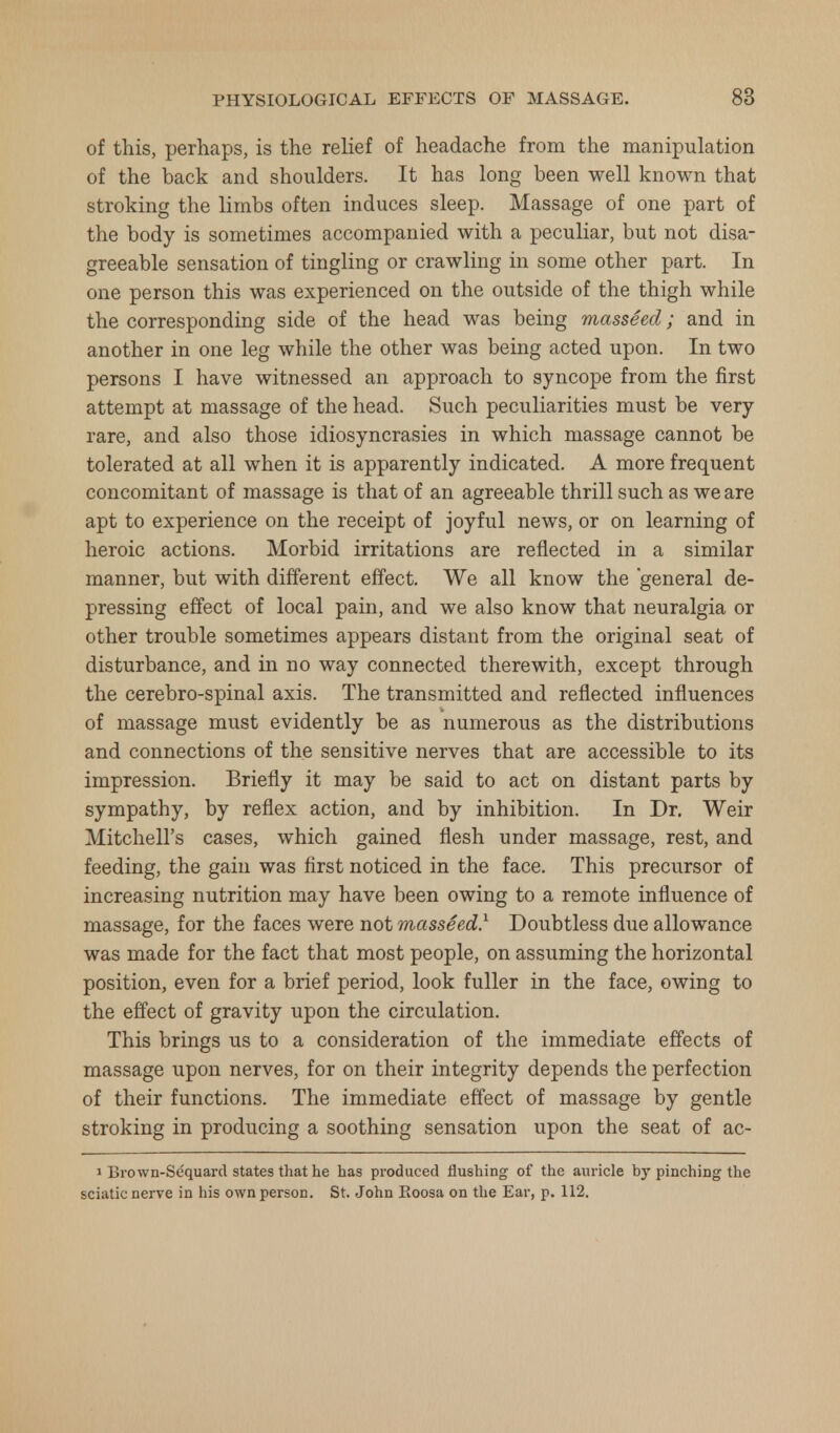 of this, perhaps, is the relief of headache from the manipulation of the back and shoulders. It has long been well known that stroking the limbs often induces sleep. Massage of one part of the body is sometimes accompanied with a peculiar, but not disa- greeable sensation of tingling or crawling in some other part. In one person this was experienced on the outside of the thigh while the corresponding side of the head was being masseed; and in another in one leg while the other was being acted upon. In two persons I have witnessed an approach to syncope from the first attempt at massage of the head. Such peculiarities must be very rare, and also those idiosyncrasies in which massage cannot be tolerated at all when it is apparently indicated. A more frequent concomitant of massage is that of an agreeable thrill such as we are apt to experience on the receipt of joyful news, or on learning of heroic actions. Morbid irritations are reflected in a similar manner, but with different effect. We all know the general de- pressing effect of local pain, and we also know that neuralgia or other trouble sometimes appears distant from the original seat of disturbance, and in no way connected therewith, except through the cerebro-spinal axis. The transmitted and reflected influences of massage must evidently be as numerous as the distributions and connections of the sensitive nerves that are accessible to its impression. Briefly it may be said to act on distant parts by sympathy, by reflex action, and by inhibition. In Dr. Weir Mitchell's cases, which gained flesh under massage, rest, and feeding, the gain was first noticed in the face. This precursor of increasing nutrition may have been owing to a remote influence of massage, for the faces were not masseed.1 Doubtless due allowance was made for the fact that most people, on assuming the horizontal position, even for a brief period, look fuller in the face, owing to the effect of gravity upon the circulation. This brings us to a consideration of the immediate effects of massage upon nerves, for on their integrity depends the perfection of their functions. The immediate effect of massage by gentle stroking in producing a soothing sensation upon the seat of ac- i Brown-Se'quard states that he has produced flushing of the auricle by pinching the sciatic nerve in his own person. St. John Eoosa on the Ear, p. 112.