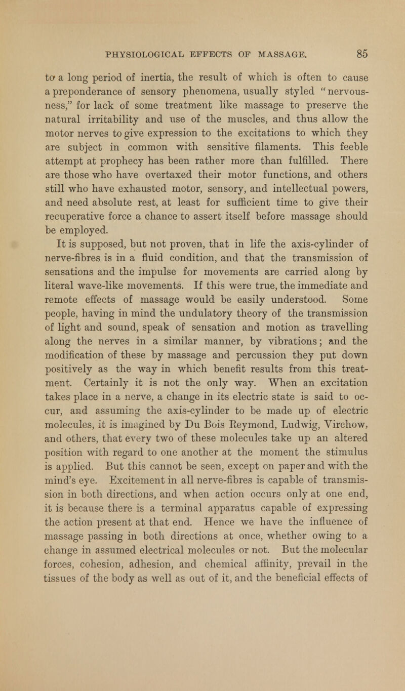to a long period of inertia, the result of which is often to cause a preponderance of sensory phenomena, usually styled nervous- ness, for lack of some treatment like massage to preserve the natural irritability and use of the muscles, and thus allow the motor nerves to give expression to the excitations to which they are subject in common with sensitive filaments. This feeble attempt at prophecy has been rather more than fulfilled. There are those who have overtaxed their motor functions, and others still who have exhausted motor, sensory, and intellectual powers, and need absolute rest, at least for sufficient time to give their recuperative force a chance to assert itself before massage should be employed. It is supposed, but not proven, that in life the axis-cylinder of nerve-fibres is in a fluid condition, and that the transmission of sensations and the impulse for movements are carried along by literal wave-like movements. If this were true, the immediate and remote effects of massage would be easily understood. Some people, having in mind the undulatory theory of the transmission of light and sound, speak of sensation and motion as travelling along the nerves in a similar manner, by vibrations; and the modification of these by massage and percussion they put down positively as the way in which benefit results from this treat- ment. Certainly it is not the only way. When an excitation takes place in a nerve, a change in its electric state is said to oc- cur, and assuming the axis-cylinder to be made up of electric molecules, it is imagined by Du Bois Keymond, Ludwig, Virchow, and others, that every two of these molecules take up an altered position with regard to one another at the moment the stimulus is applied. But this cannot be seen, except on paper and with the mind's eye. Excitement in all nerve-fibres is capable of transmis- sion in both directions, and when action occurs only at one end, it is because there is a terminal apparatus capable of expressing the action present at that end. Hence we have the influence of massage passing in both directions at once, whether owing to a change in assumed electrical molecules or not. But the molecular forces, cohesion, adhesion, and chemical affinity, prevail in the tissues of the body as well as out of it, and the beneficial effects of