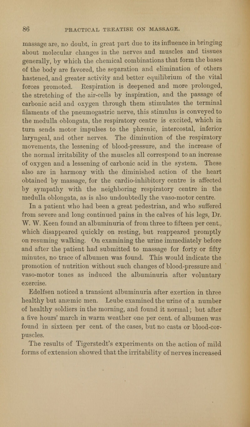 massage are, no doubt, in great part due to its influence in bringing about molecular changes in the nerves and muscles and tissues generally, by which the chemical combinations that form the bases of the body are favored, the separation and elimination of others hastened, and greater activity and better equilibrium of the vital forces promoted. Kespiration is deepened and more prolonged, the stretching of the air-cells by inspiration, and the passage of carbonic acid and oxygen through them stimulates the terminal filaments of the pneumogastric nerve, this stimulus is conveyed to the medulla oblongata, the respiratory centre is excited, which in turn sends motor impulses to the phrenic, intercostal, inferior laryngeal, and other nerves. The diminution of the respiratory movements, the lessening of blood-pressure, and the increase of the normal irritability of the muscles all correspond to an increase of oxygen and a lessening of carbonic acid in the system. These also are in harmony with the diminished action of the heart obtained by massage, for the cardio-inhibitory centre is affected by sympathy with the neighboring respiratory centre in the medulla oblongata, as is also undoubtedly the vaso-motor centre. In a patient who had been a great pedestrian, and who suffered from severe and long continued pains in the calves of his legs, Dr. W. W. Keen found an albuminuria of from three to fifteen per cent., which disappeared quickly on resting, but reappeared promptly on resuming walking. On examining the urine immediately before and after the patient had submitted to massage for forty or fifty minutes, no trace of albumen was found. This would indicate the promotion of nutrition without such changes of blood-pressure and vaso-motor tones as induced the albuminuria after voluntary exercise. Edelfsen noticed a transient albuminuria after exertion in three healthy but anaemic men. Leube examined the urine of a number of healthy soldiers in the morning, and found it normal; but after a five hours' march in warm weather one per cent, of albumen was found in sixteen per cent, of the cases, but no casts or blood-cor- puscles. The results of Tigerstedt's experiments on the action of mild forms of extension showed that the irritability of nerves increased
