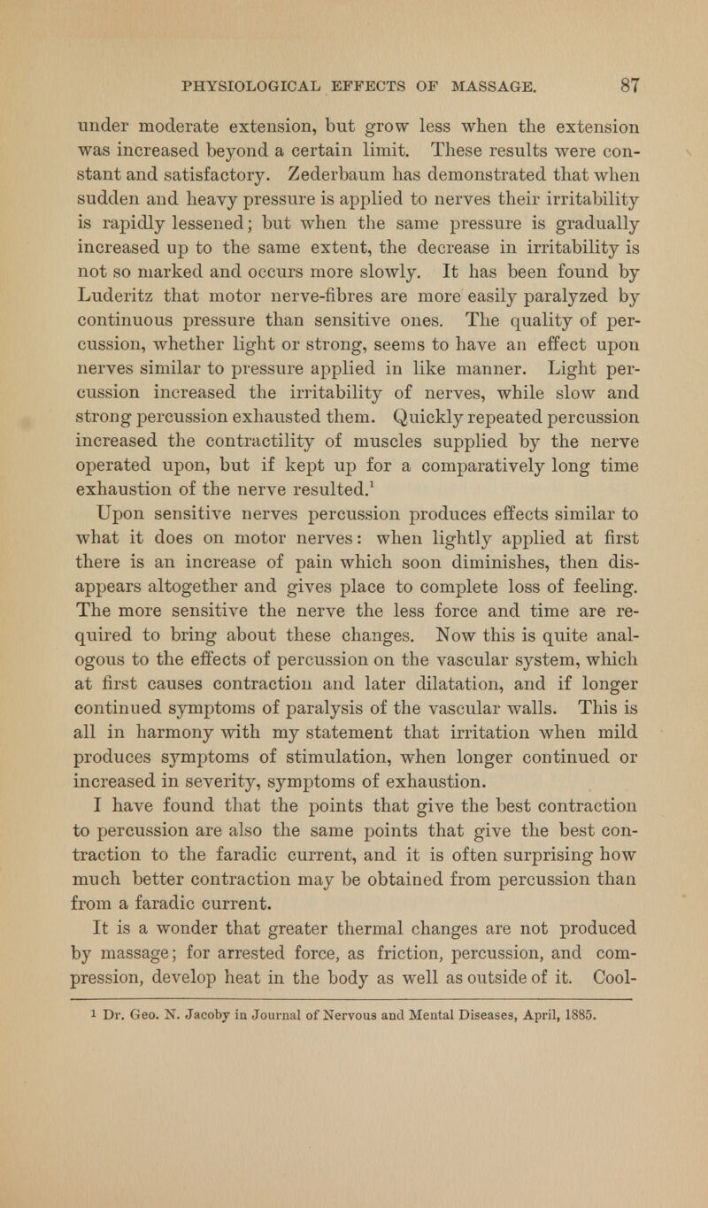 under moderate extension, but grow less when the extension was increased beyond a certain limit. These results were con- stant and satisfactory. Zederbaum has demonstrated that when sudden and heavy pressure is applied to nerves their irritability is rapidly lessened; but when the same pressure is gradually increased up to the same extent, the decrease in irritability is not so marked and occurs more slowly. It has been found by Luderitz that motor nerve-fibres are more easily paralyzed by continuous pressure than sensitive ones. The quality of per- cussion, whether light or strong, seems to have an effect upon nerves similar to pressure applied in like manner. Light per- cussion increased the irritability of nerves, while slow and strong percussion exhausted them. Quickly repeated percussion increased the contractility of muscles supplied by the nerve operated upon, but if kept up for a comparatively long time exhaustion of the nerve resulted.1 Upon sensitive nerves percussion produces effects similar to what it does on motor nerves: when lightly applied at first there is an increase of pain which soon diminishes, then dis- appears altogether and gives place to complete loss of feeling. The more sensitive the nerve the less force and time are re- quired to bring about these changes. Now this is quite anal- ogous to the effects of percussion on the vascular system, which at first causes contraction and later dilatation, and if longer continued symptoms of paralysis of the vascular walls. This is all in harmony with my statement that irritation when mild produces symptoms of stimulation, when longer continued or increased in severity, symptoms of exhaustion. I have found that the points that give the best contraction to percussion are also the same points that give the best con- traction to the faradic current, and it is often surprising how much better contraction may be obtained from percussion than from a faradic current. It is a wonder that greater thermal changes are not produced by massage; for arrested force, as friction, percussion, and com- pression, develop heat in the body as well as outside of it. Cool-