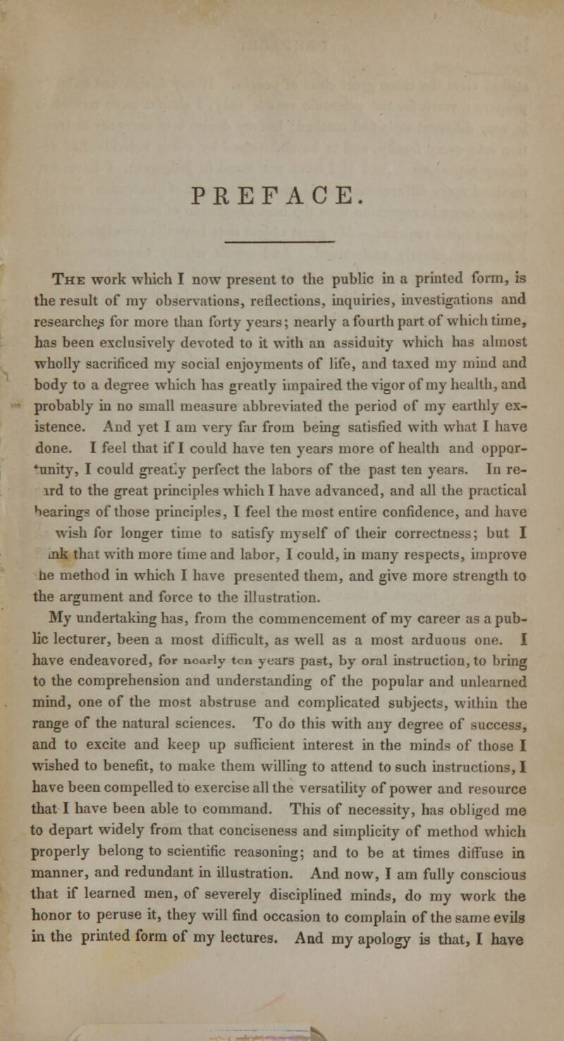 PREFACE. The work which I now present to the public in a printed form, is the result of my observations, reflections, inquiries, investigations and researches for more than forty years; nearly a fourth part of which time, has been exclusively devoted to it with an assiduity which has almost wholly sacrificed my social enjoyments of life, and taxed my mind and body to a degree which has greatly impaired the vigor of my health, and probably in no small measure abbreviated the period of my earthly ex- istence. And yet I am very far from being satisfied with what I have done. I feel that if I could have ten years more of health and oppor- *unity, I could great'.y perfect the labors of the past ten years. In re- lrd to the great principles which I have advanced, and all the practical bearings of those principles, I feel the most entire confidence, and have wish for longer time to satisfy myself of their correctness; but I ink that with more time and labor, I could, in many respects, improve be method in which I have presented them, and give more strength to the argument and force to the illustration. My undertaking has, from the commencement of my career as a pub- lic lecturer, been a most difficult, as well as a most arduous one. I have endeavored, for nearly ten years past, by oral instruction, to bring to the comprehension and understanding of the popular and unlearned mind, one of the most abstruse and complicated subjects, within the range of the natural sciences. To do this with any degree of success, and to excite and keep up sufficient interest in the minds of those I wished to benefit, to make them willing to attend to such instructions, I have been compelled to exercise all the versatility of power and resource that I have been able to command. This of necessity, has obliged me to depart widely from that conciseness and simplicity of method which properly belong to scientific reasoning; and to be at times diffuse in manner, and redundant in illustration. And now, I am fully conscious that if learned men, of severely disciplined minds, do my work the honor to peruse it, they will find occasion to complain of the same evils in the printed form of my lectures. And my apology is that, I have i.fct