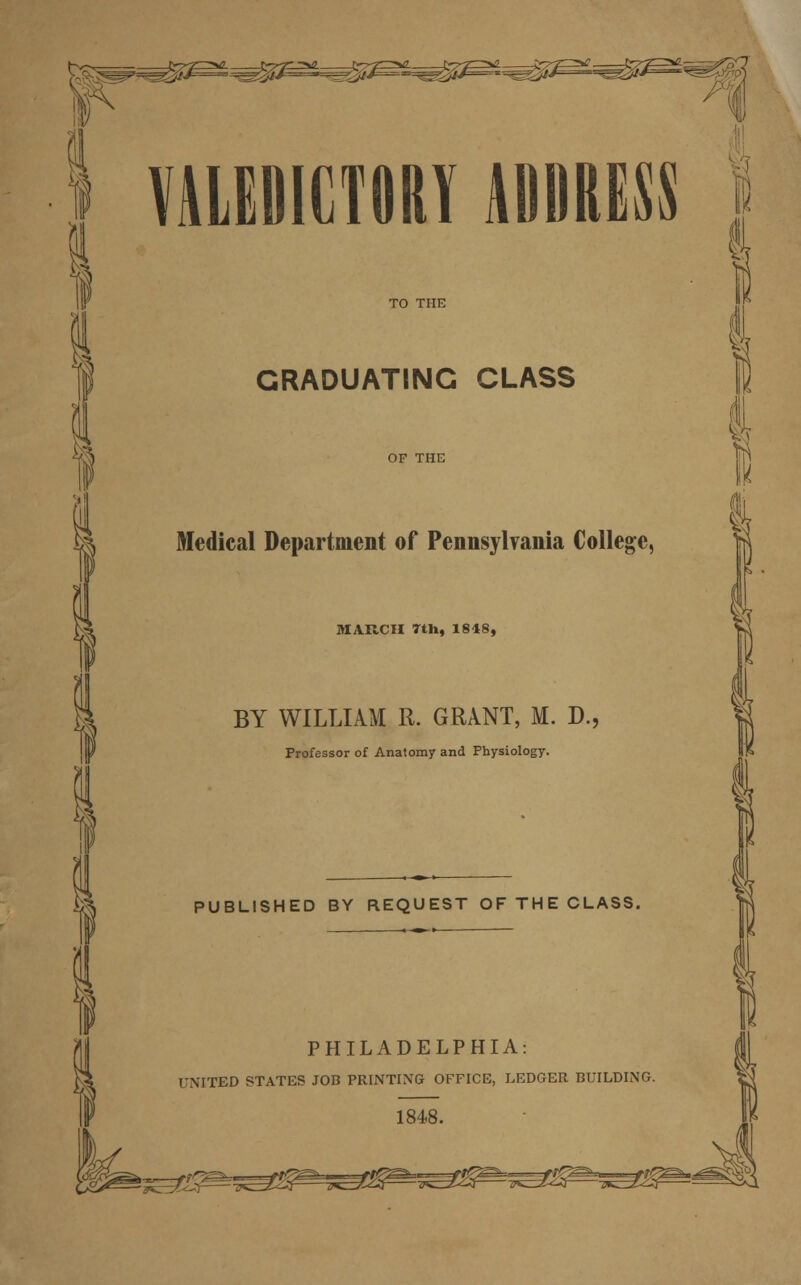 Ai VALEDICTORY ADDRESS I GRADUATING CLASS Medical Department of Pennsylvania College, MARCH 7th, 1818, BY WILLIAM R. GRANT, M. D. Professor of Anatomy and Physiology. PUBLISHED BY REQUEST OF THE CLASS. PHILADELPHIA: UNITED STATES JOB PRINTING OFFICE, LEDGER BUILDING. 1848. rS^s^^ssfi^^P^