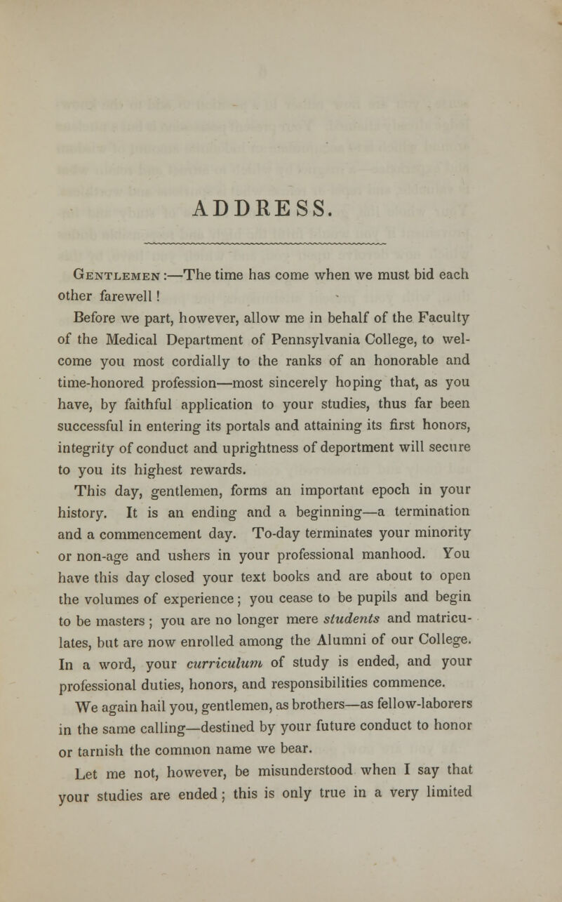 ADDRESS. Gentlemen :—The time has come when we must bid each other farewell! Before we part, however, allow me in behalf of the Faculty of the Medical Department of Pennsylvania College, to wel- come you most cordially to the ranks of an honorable and time-honored profession—most sincerely hoping that, as you have, by faithful application to your studies, thus far been successful in entering its portals and attaining its first honors, integrity of conduct and uprightness of deportment will secure to you its highest rewards. This day, gentlemen, forms an important epoch in your history. It is an ending and a beginning—a termination and a commencement day. To-day terminates your minority or non-age and ushers in your professional manhood. You have this day closed your text books and are about to open the volumes of experience; you cease to be pupils and begin to be masters ; you are no longer mere students and matricu- lates, but are now enrolled among the Alumni of our College. In a word, your curriculum of study is ended, and your professional duties, honors, and responsibilities commence. We again hail you, gentlemen, as brothers—as fellow-laborers in the same calling—destined by your future conduct to honor or tarnish the common name we bear. Let me not, however, be misunderstood when I say that your studies are ended ; this is only true in a very limited