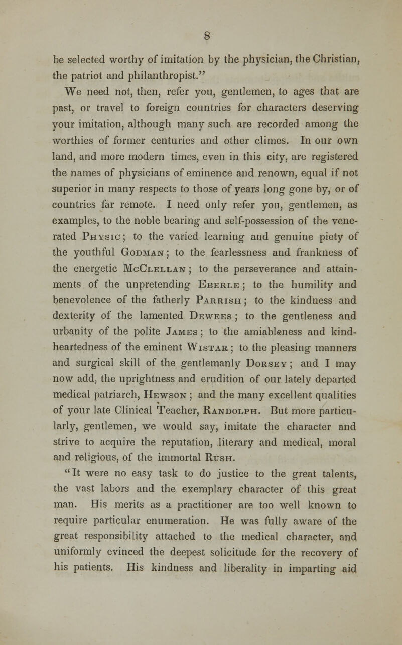 be selected worthy of imitation by the physician, the Christian, the patriot and philanthropist. We need not, then, refer yon, gentlemen, to ages that are past, or travel to foreign countries for characters deserving your imitation, although many such are recorded among the worthies of former centuries and other climes. In our own land, and more modern times, even in this city, are registered the names of physicians of eminence and renown, equal if not superior in many respects to those of years long gone by, or of countries far remote. I need only refer you, gentlemen, as examples, to the noble bearing and self-possession of the vene- rated Physic ; to the varied learning and genuine piety of the youthful Godman ; to the fearlessness and frankness of the energetic McClellan ; to the perseverance and attain- ments of the unpretending Eberle ; to the humility and benevolence of the fatherly Parrish ; to the kindness and dexterity of the lamented Dewees ; to the gentleness and urbanity of the polite James ; to the amiableness and kind- heartedness of the eminent Wistar ; to the pleasing manners and surgical skill of the gentlemanly Dorsey ; and I may now add, the uprightness and erudition of our lately departed medical patriarch, Hewson ; and the many excellent qualities of your late Clinical Teacher, Randolph. But more particu- larly, gentlemen, we would say, imitate the character and strive to acquire the reputation, literary and medical, moral and religious, of the immortal Rush. It were no easy task to do justice to the great talents, the vast labors and the exemplary character of this great man. His merits as a practitioner are too well known to require particular enumeration. He was fully aware of the great responsibility attached to the medical character, and uniformly evinced the deepest solicitude for the recovery of his patients. His kindness and liberality in imparting aid