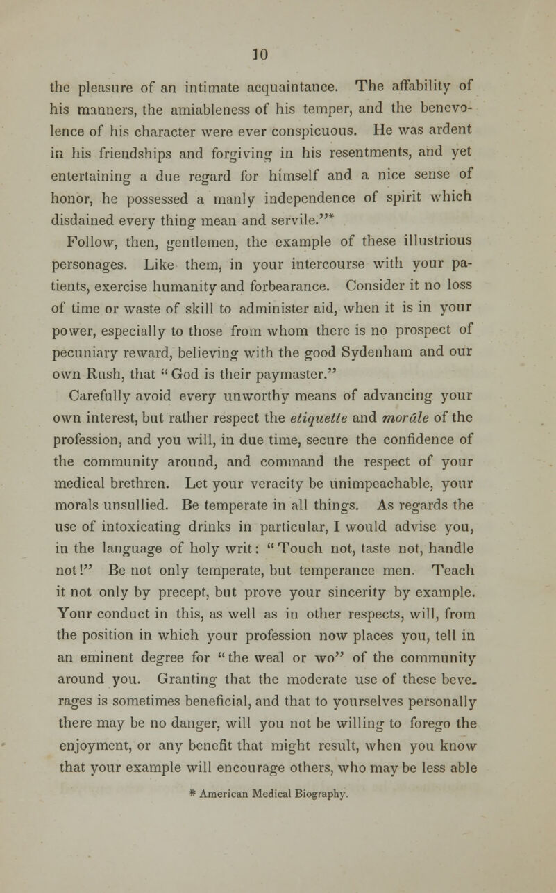 the pleasure of an intimate acquaintance. The affability of his manners, the amiableness of his temper, and the benevo- lence of his character were ever conspicuous. He was ardent in his friendships and forgiving in his resentments, and yet entertaining a due regard for himself and a nice sense of honor, he possessed a manly independence of spirit which disdained every thing mean and servile.* Follow, then, gentlemen, the example of these illustrious personages. Like them^ in your intercourse with your pa- tients, exercise humanity and forbearance. Consider it no loss of time or waste of skill to administer aid, when it is in your power, especially to those from whom there is no prospect of pecuniary reward, believing with the good Sydenham and our own Rush, that  God is their paymaster. Carefully avoid every unworthy means of advancing your own interest, but rather respect the etiquette and morale of the profession, and you will, in due time, secure the confidence of the community around, and command the respect of your medical brethren. Let your veracity be unimpeachable, your morals unsullied. Be temperate in all things. As regards the use of intoxicating drinks in particular, I would advise you, in the language of holy writ: Touch not, taste not, handle not! Be not only temperate, but temperance men. Teach it not only by precept, but prove your sincerity by example. Your conduct in this, as well as in other respects, will, from the position in which your profession now places you, tell in an eminent degree for the weal or wo of the community around you. Granting that the moderate use of these beve- rages is sometimes beneficial, and that to yourselves personally there may be no danger, will you not be willing to forego the enjoyment, or any benefit that might result, when you know that your example will encourage others, who maybe less able * American Medical Biography.