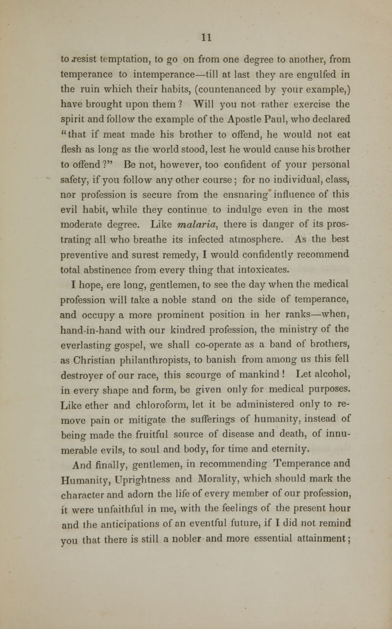to .resist temptation, to go on from one degree to another, from temperance to intemperance—till at last they are engulfed in the ruin which their habits, (countenanced by your example,) have brought upon them ? Will you not rather exercise the spirit and follow the example of the Apostle Paul, who declared that if meat made his brother to offend, he would not eat flesh as long as the world stood, lest he would cause his brother to offend ? Be not, however, too confident of your personal safety, if you follow any other course ; for no individual, class, nor profession is secure from the ensnaring influence of this evil habit, while they continue to indulge even in the most moderate degree. Like malaria, there is danger of its pros- trating all who breathe its infected atmosphere. As the best preventive and surest remedy, I would confidently recommend total abstinence from every thing that intoxicates. I hope, ere long, gentlemen, to see the day when the medical profession will take a noble stand on the side of temperance, and occupy a more prominent position in her ranks—when, hand-in-hand with our kindred profession, the ministry of the everlasting gospel, we shall co-operate as a band of brothers, as Christian philanthropists, to banish from among us this fell destroyer of our race, this scourge of mankind ! Let alcohol, in every shape and form, be given only for medical purposes. Like ether and chloroform, let it be administered only to re- move pain or mitigate the sufferings of humanity, instead of being made the fruitful source of disease and death, of innu- merable evils, to soul and body, for time and eternity. And finally, gentlemen, in recommending Temperance and Humanity, Uprightness and Morality, which should mark the character and adorn the life of every member of our profession, it were unfaithful in me, with the feelings of the present hour and the anticipations of an eventful future, if I did not remind you that there is still a nobler and more essential attainment;