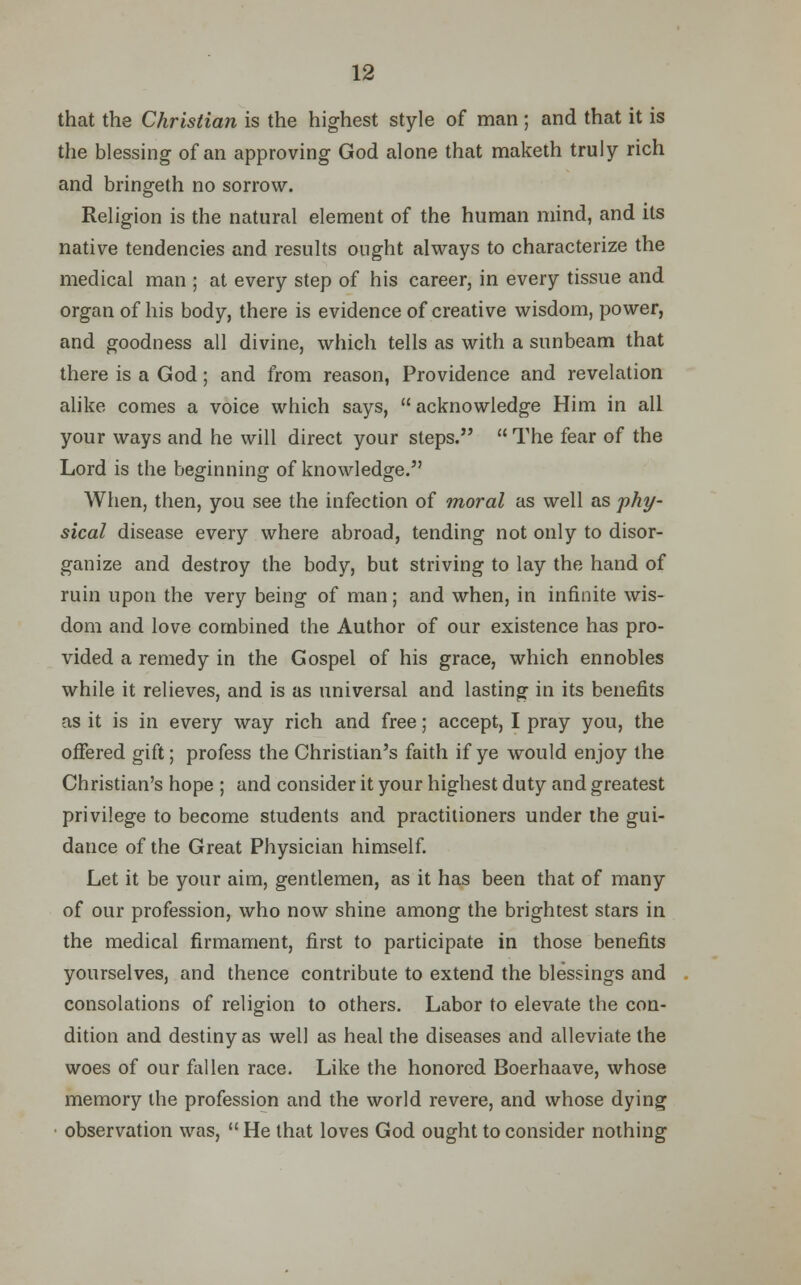 that the Christian is the highest style of man; and that it is the blessing of an approving God alone that maketh truly rich and bringeth no sorrow. Religion is the natural element of the human mind, and its native tendencies and results ought always to characterize the medical man ; at every step of his career, in every tissue and organ of his body, there is evidence of creative wisdom, power, and goodness all divine, which tells as with a sunbeam that there is a God; and from reason, Providence and revelation alike comes a voice which says,  acknowledge Him in all your ways and he will direct your steps.  The fear of the Lord is the beginning of knowledge. When, then, you see the infection of moral as well as phy- sical disease every where abroad, tending not only to disor- ganize and destroy the body, but striving to lay the hand of ruin upon the very being of man; and when, in infinite wis- dom and love combined the Author of our existence has pro- vided a remedy in the Gospel of his grace, which ennobles while it relieves, and is as universal and lasting in its benefits as it is in every way rich and free; accept, I pray you, the offered gift; profess the Christian's faith if ye would enjoy the Christian's hope ; and consider it your highest duty and greatest privilege to become students and practitioners under the gui- dance of the Great Physician himself. Let it be your aim, gentlemen, as it has been that of many of our profession, who now shine among the brightest stars in the medical firmament, first to participate in those benefits yourselves, and thence contribute to extend the blessings and consolations of religion to others. Labor to elevate the con- dition and destiny as well as heal the diseases and alleviate the woes of our fallen race. Like the honored Boerhaave, whose memory the profession and the world revere, and whose dying observation was,  He that loves God ought to consider nothing