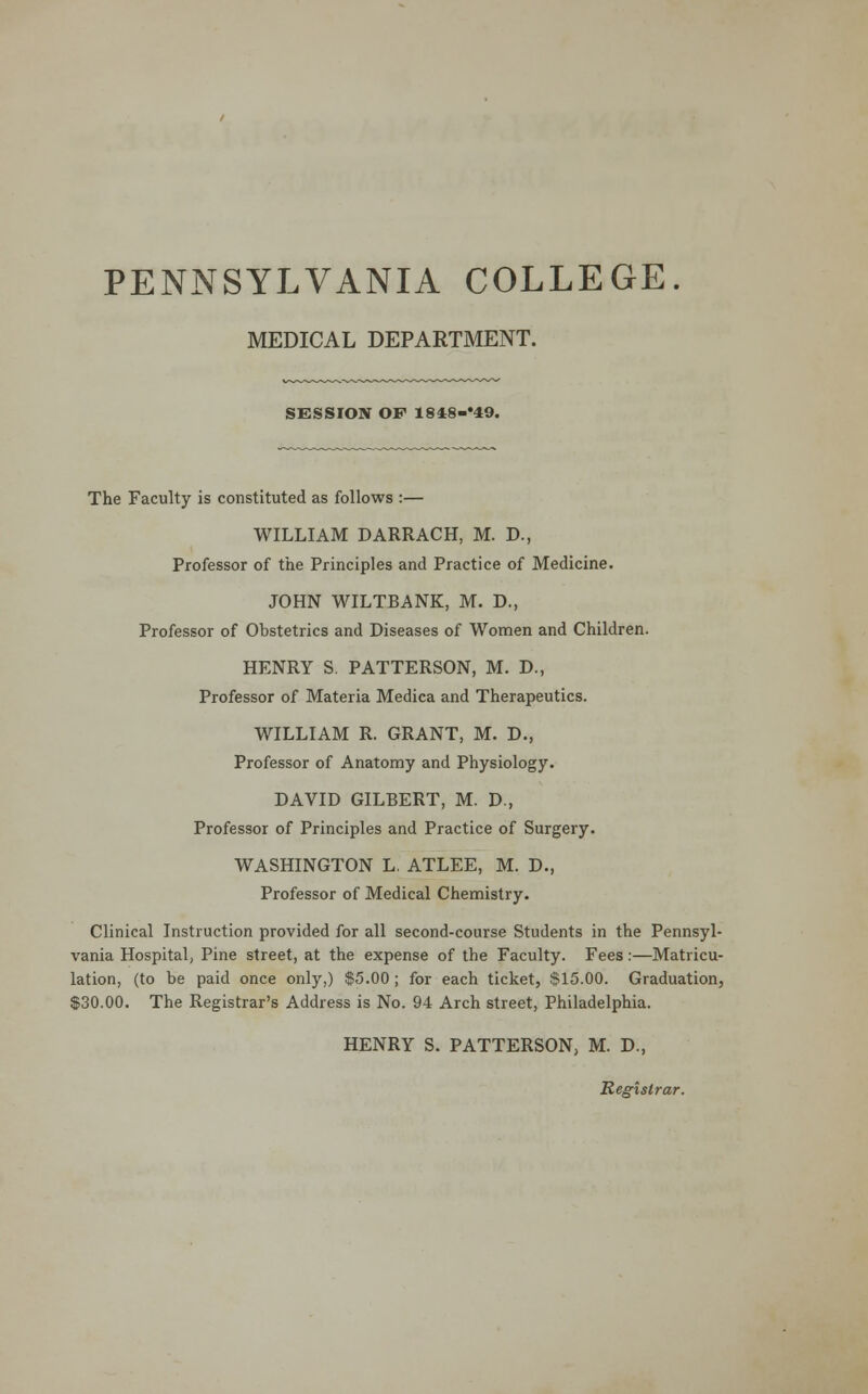 MEDICAL DEPARTMENT. SESSION OF 1848-*49. The Faculty is constituted as follows :— WILLIAM DARRACH, M. D., Professor of the Principles and Practice of Medicine. JOHN WILTBANK, M. D., Professor of Obstetrics and Diseases of Women and Children. HENRY S. PATTERSON, M. D., Professor of Materia Medica and Therapeutics. WILLIAM R. GRANT, M. D., Professor of Anatomy and Physiology. DAVID GILBERT, M. D., Professor of Principles and Practice of Surgery. WASHINGTON L. ATLEE, M. D., Professor of Medical Chemistry. Clinical Instruction provided for all second-course Students in the Pennsyl- vania Hospital, Pine street, at the expense of the Faculty. Fees:—Matricu- lation, (to be paid once only,) $5.00 ; for each ticket, $15.00. Graduation, $30.00. The Registrar's Address is No. 94 Arch street, Philadelphia. HENRY S. PATTERSON, M. D., Registrar.